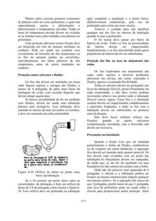 6-17
Muitos cabos coaxiais possuem isolamento
de plástico mole tal como polietileno, o qual está
especialmente sujeito a deformações e
deteriorização a temperaturas elevadas. Todas as
áreas de temperatura elevada devem ser evitadas
ao se instalar esses cabos isolados com plástico ou
polietileno.
Uma proteção adicional contra fricção deve
ser fornecida aos fios de amianto incluídos no
conduíte. Pode ser usado um conduíte com
revestimento de borracha de alta temperatura ou
os fios de amianto podem ser envolvidos,
individualmente, em tubos plásticos de alta
temperatura, antes de serem instalados no
conduíte.
Proteção contra solventes e fluidos
Os fios não devem ser instalados em áreas
onde fiquem sujeitos a estragos por fluidos, a
menos de 4 polegadas da parte mais baixa da
fuselagem do avião, com exceção daqueles que
devem atingir aquela área.
Se houver possibilidade do fio ser molhado
com fluidos, deverá ser usada uma tubulação
plástica para protegê-lo. Essa tubulação deve
estender-se através da área em ambos os sentidos,
e deve ser amarrada em cada extremidade.
Figura 6-24 Orifício de dreno no ponto mais
baixo da tubulação
Se o fio possuir um ponto baixo entre as
extremidades da tubulação, é feito um orifício de
dreno de 1/8 de polegada, como mostra a figura 6-
24. Esse oríficio deve ser perfurado na tubulação
após completar a instalação e o ponto baixo,
definitivamente estabelecido, pelo uso do
perfurador para cortar um meio círculo.
Toma-se o cuidado para não danificar
qualquer um dos fios no interior da tubulação
quando se usar o perfurador.
O fio nunca deve passar por baixo da
bateria do avião. Todos os fios na proximidades
da bateria devem ser inspecionados
freqüentemente, e os fios descoloridos pelos gases
prejudiciais da bateria devem ser substituídos.
Proteção dos fios na área do alojamento das
rodas
Os fios localizados nos alojamentos das
rodas estão sujeitos a diversos problemas
adicionais em serviço, tais como: exposição a
fluidos, apertos e acentuada flexibilidade.
Todos os chicotes devem ser protegidos por
luvas de tubulação flexível, presas firmemente em
cada extremidade; e não deve existir nenhum
movimento relativo nos pontos onde a tubulação
flexível estiver segura. Esses fios e a tubulação
isolante devem ser inspecionados cuidadosamente
a intervalos freqüentes, e tanto os fios com a
tubulação devem ser substituídos ao primeiro
sinal de desgate.
Não deve haver nenhum esforço nas
fixações quando as partes estiverem
completamente estendidas, mas a frouxidão não
deverá ser excessiva.
Precauções na instalação
Quando a fiação tiver que ser instalada
paralelamente a linhas de fluidos, combustíveis
ou de oxigênio em curtas distâncias, a separação
fixa deverá ser mantida tanto quanto possível. Os
fios devem estar nivelados com ou acima das
tubulações.As braçadeiras devem ser espaçadas,
de modo que, se um fio for quebrado em uma
braçadeira ele não entrará em contato com a linha.
Onde não for possível uma separação de 6
polegadas, o chicote e a tubulação podem ser
fixados na mesma estrutura para impedir qualquer
movimento relativo. Se a separação dor menor do
que 2 polegadas, porém maior do que ½ polegada,
uma luva de polietileno pode ser usada sobre o
chicote para proporcionar maior proteção. Além
 