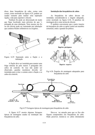 6-18
disso, duas braçadeiras de cabo, costas com
costas, como mostrado na figura 6-25, podem ser
usadas somente para manter uma separação
rígida, e não para suportar o chicote.
Nenhum fio pode ser direcionado de modo
que fique localizado mais próximo do que ½
polegada de uma tubulação. Nem mesmo um fio
ou um chicote pode ser sustentado por tubulação
que conduza fluidos inflamáveis ou oxigênio.
Figura 6-25 Separação entre a fiação e a
tubulação
A fiação deve ser instalada para manter uma
folga mínima de pelo menos 3 polegadas dos
cabos de controle. Se isso não puder ser
observado, guardas mecânicas deverão ser
instaladas para evitar o contato entre a fiação e os
cabos de controle.
Instalação das braçadeiras de cabos
As braçadeiras de cabos devem ser
instaladas considerando-se o ângulo adequado,
como mostrado na figura 6-26. O parafuso de
montagem deve estar acima do chicote.
É também conveniente que a parte traseira
da braçadeira de cabo se apóie contra um membro
estrutural, onde e quando for prático.
Fig 6-26 Ângulos de montagem adequados para
braçadeiras de cabo
Fig 6-27 Ferragens típicas de montagem para braçadeiras de cabo
A figura 6-27 mostra algumas ferragens
típicas de montagens usadas na instalação das
braçadeiras de cabo.
Deve-se ter atenção para que os fios não
fiquem comprimidos nas braçadeiras de cabo.
Onde possível, instala-se os cabos diretamente
 