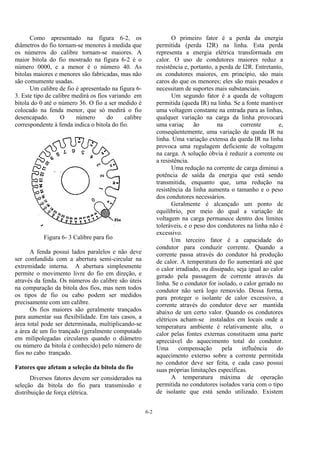 6-2
Como apresentado na figura 6-2, os
diâmetros do fio tornam-se menores à medida que
os números do calibre tornam-se maiores. A
maior bitola do fio mostrado na figura 6-2 é o
número 0000, e a menor é o número 40. As
bitolas maiores e menores são fabricadas, mas não
são comumente usadas.
Um calibre de fio é apresentado na figura 6-
3. Este tipo de calibre medirá os fios variando em
bitola do 0 até o número 36. O fio a ser medido é
colocado na fenda menor, que só medirá o fio
desencapado. O número do calibre
correspondente à fenda indica o bitola do fio.
Figura 6- 3 Calibre para fio
A fenda possui lados paralelos e não deve
ser confundida com a abertura semi-circular na
extremidade interna. A abertura simplesmente
permite o movimento livre do fio em direção, e
através da fenda. Os números do calibre são úteis
na comparação da bitola dos fios, mas nem todos
os tipos de fio ou cabo podem ser medidos
precisamente com um calibre.
Os fios maiores são geralmente trançados
para aumentar sua flexibilidade. Em tais casos, a
área total pode ser determinada, multiplicando-se
a área de um fio trançado (geralmente computado
em milipolegadas circulares quando o diâmetro
ou número da bitola é conhecido) pelo número de
fios no cabo trançado.
Fatores que afetam a seleção da bitola do fio
Diversos fatores devem ser considerados na
seleção da bitola do fio para transmissão e
distribuição de força elétrica.
O primeiro fator é a perda da energia
permitida (perda I2R) na linha. Esta perda
representa a energia elétrica transformada em
calor. O uso de condutores maiores reduz a
resistência e, portanto, a perda de I2R. Entretanto,
os condutores maiores, em princípio, são mais
caros do que os menores; eles são mais pesados e
necessitam de suportes mais substanciais.
Um segundo fator é a queda de voltagem
permitida (queda IR) na linha. Se a fonte mantiver
uma voltagem constante na entrada para as linhas,
qualquer variação na carga da linha provocará
uma variaç ão na corrente e,
conseqüentemente, uma variação de queda IR na
linha. Uma variação extensa da queda IR na linha
provoca uma regulagem deficiente de voltagem
na carga. A solução óbvia é reduzir a corrente ou
a resistência.
Uma redução na corrente de carga diminui a
potência de saída da energia que está sendo
transmitida, enquanto que, uma redução na
resistência da linha aumenta o tamanho e o peso
dos condutores necessários.
Geralmente é alcançado um ponto de
equilíbrio, por meio do qual a variação de
voltagem na carga permanece dentro dos limites
toleráveis, e o peso dos condutores na linha não é
excessivo.
Um terceiro fator é a capacidade do
condutor para conduzir corrente. Quando a
corrente passa através do condutor há produção
de calor. A temperatura do fio aumentará até que
o calor irradiado, ou dissipado, seja igual ao calor
gerado pela passagem de corrente através da
linha. Se o condutor for isolado, o calor gerado no
condutor não será logo removido. Dessa forma,
para proteger o isolante de calor excessivo, a
corrente através do condutor deve ser mantida
abaixo de um certo valor. Quando os condutores
elétricos acham-se instalados em locais onde a
temperatura ambiente é relativamente alta, o
calor pelas fontes externas constituem uma parte
apreciável do aquecimento total do condutor.
Uma compensação pela influência do
aquecimento externo sobre a corrente permitida
no condutor deve ser feita, e cada caso possui
suas próprias limitações específicas.
A temperatura máxima de operação
permitida no condutores isolados varia com o tipo
de isolante que está sendo utilizado. Existem
 