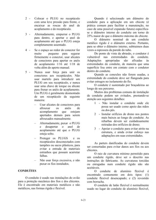 6-21
2 - Colocar o PLUG no receptáculo
com uma leve pressão para frente, e
encaixar as roscas do anel de
acoplamento e do receptáculo.
3 - Alternadamente, empurrar o PLUG
para dentro, e apertar o anel de
acoplamento até que o PLUG esteja
completamente assentado.
4 - Se o espaço ao redor do conector for
muito pequeno para segurar
firmemente o conector, usar alicates
de conectores para apertar os anéis
de acoplamento 1/16 até 1/18 de
volta além do aperto manual.
5 - Nunca usar força para unir os
conectores aos receptáculos. Não
usar martelo para introduzir um
PLUG em seu receptáculo, e nunca
usar uma chave de torque ou alicate
para frenar os anéis de acoplamento.
Um PLUG é geralmente desmontado
de um receptáculo da seguinte
maneira:
– Usar alicates de conectores para
afrouxar os anéis de
acomplamento que estejam
apertados demais para serem
afrouxados manualmente.
– Alternadamente, puxar o PLUG
e desapertar o anel de
acoplamento até que o PLUG
esteja solto.
– Proteger os PLUGS e os
receptáculos desconectados com
tampões ou sacos plásticos, para
evitar a entrada de materiais
estranhos que possam acarretar
falhas.
– Não usar força excessiva, e não
puxar os fios instalados.
CONDUÍTES
O conduíte é usado nas instalações do avião
para a proteção mecânica dos fios e dos chicotes.
Ele é encontrado em materiais metálicos e não
metálicos, nas formas rígida e flexível.
Quando é selecionado um diâmetro do
conduíte para a aplicação em um chicote (é
prática comum para facilitar a manutenção, no
caso de uma possível expansão futura) especifica-
se o diâmetro interno do conduíte em torno de
25% maior do que o diâmetro máximo do chicote.
O diâmetro nominal de um conduíte
metálico rígido é o diâmetro externo. Portanto,
para se obter o diâmetro interno, subtraimos duas
vezes a espessura da parede do tubo.
Do ponto de vista da abrasão, o condutor é
vulnerável nas extremidades do conduíte.
Adaptações apropriadas são afixadas às
extremidades do conduíte, de maneira que uma
superfície lisa entre em contato com o condutor
dentro do conduíte.
Quando as conexões não forem usadas, a
extremidade do conduite deve ser flangeada para
evitar estragos no isolamento do fio.
O conduíte é sustentado por braçadeiras ao
longo de seu percurso.
Muitos dos problemas comuns de instalação
de conduíte podem ser evitados, prestando-se
atenção aos seguintes detalhes:
1 - Não instalar o conduíte onde ele
possa ser usado como apoio das mãos
ou dos pés.
2 - Instalar orifícios de dreno nos pontos
mais baixos ao longo do conduíte. As
rebarbas devem ser cuidadosamente
retiradas dos orifícios de dreno.
3 - Apoiar o conduíte para evitar atrito na
estrutura, e ainda evitar esforço nas
adaptações em suas extremidades.
As parters danificadas do conduíte devem
ser consertadas para evitar danos aos fios ou aos
chicotes.
O raio de curvatura mínimo permitido para
um conduíte rígido, deve ser o descrito nas
instruções do fabricante. As curvaturas torcidas
ou enrugadas num conduíte rígido não são
aceitáveis.
O conduíte de alumínio flexível é
encontrado comumente em dois tipos: (1)
conduíte flexível desencapado; e (2) revestido
com borracha.
O conduíte de latão flexível é normalmente
usado no lugar do conduíte de alumínio flexível,
 