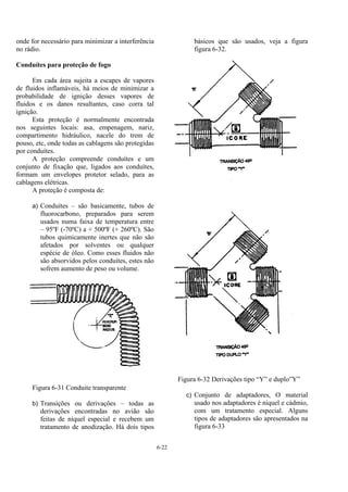 6-22
onde for necessário para minimizar a interferência
no rádio.
Conduítes para proteção de fogo
Em cada área sujeita a escapes de vapores
de fluidos inflamáveis, há meios de minimizar a
probabilidade de ignição desses vapores de
fluidos e os danos resultantes, caso corra tal
ignição.
Esta proteção é normalmente encontrada
nos seguintes locais: asa, empenagem, nariz,
compartimento hidráulico, nacele do trem de
pouso, etc, onde todas as cablagens são protegidas
por conduítes.
A proteção compreende conduítes e um
conjunto de fixação que, ligados aos conduítes,
formam um envelopes protetor selado, para as
cablagens elétricas.
A proteção é composta de:
a) Conduítes – são basicamente, tubos de
fluorocarbono, preparados para serem
usados numa faixa de temperatura entre
– 95ºF (-70ºC) a + 500ºF (+ 260ºC). São
tubos quimicamente inertes que não são
afetados por solventes ou qualquer
espécie de óleo. Como esses fluidos não
são absorvidos pelos conduítes, estes não
sofrem aumento de peso ou volume.
Figura 6-31 Conduite transparente
b) Transições ou derivações – todas as
derivações encontradas no avião são
feitas de níquel especial e recebem um
tratamento de anodização. Há dois tipos
básicos que são usados, veja a figura
figura 6-32.
Figura 6-32 Derivações tipo “Y” e duplo”Y”
c) Conjunto de adaptadores, O material
usado nos adaptadores é níquel e cádmio,
com um tratamento especial. Alguns
tipos de adaptadores são apresentados na
figura 6-33
 