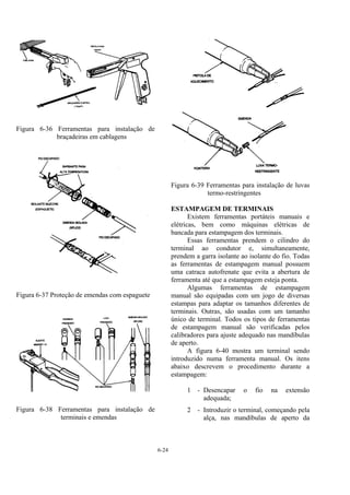 6-24
Figura 6-36 Ferramentas para instalação de
braçadeiras em cablagens
Figura 6-37 Proteção de emendas com espaguete
Figura 6-38 Ferramentas para instalação de
terminais e emendas
Figura 6-39 Ferramentas para instalação de luvas
termo-restringentes
ESTAMPAGEM DE TERMINAIS
Existem ferramentas portáteis manuais e
elétricas, bem como máquinas elétricas de
bancada para estampagem dos terminais.
Essas ferramentas prendem o cilindro do
terminal ao condutor e, simultaneamente,
prendem a garra isolante ao isolante do fio. Todas
as ferramentas de estampagem manual possuem
uma catraca autofrenate que evita a abertura de
ferramenta até que a estampagem esteja ponta.
Algumas ferramentas de estampagem
manual são equipadas com um jogo de diversas
estampas para adaptar os tamanhos diferentes de
terminais. Outras, são usadas com um tamanho
único de terminal. Todos os tipos de ferramentas
de estampagem manual são verificadas pelos
calibradores para ajuste adequado nas mandíbulas
de aperto.
A figura 6-40 mostra um terminal sendo
introduzido numa ferramenta manual. Os itens
abaixo descrevem o procedimento durante a
estampagem:
1 - Desencapar o fio na extensão
adequada;
2 - Introduzir o terminal, começando pela
alça, nas mandíbulas de aperto da
 
