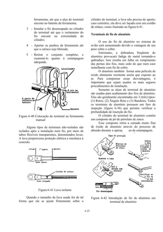 6-25
ferramenta, até que a alça do terminal
encoste no batente da ferramenta;
3 - Instalar o fio desencapado no cilindro
do terminal até que o isolamento do
fio encoste na extremidade do
cilindro;
4 - Apertar os punhos da ferramenta até
que a catraca seja liberada;
5 - Retirar o conjunto completo, e
examiná-lo quanto à estampagem
adequada.
Figura 6-40 Colocação do terminal na ferramenta
manual
Alguns tipos de terminais não-isolados são
isolados após a instalação num fio, por meio de
tubos flexíveis transparentes, denominados luvas.
A luva proporciona proteção elétrica e mecânica à
conexão.
Figura 6-41 Luva isolante
Quando o tamanho da luva usada for de tal
forma que ela se ajuste firmemente sobre o
cilindro do terminal, a luva não precisa de aperto;
caso contrário, ela deve ser laçada com um cordão
de enlace, como ilustrado na figura 6-41.
Terminais de fio de alumínio
O uso do fio de alumínio no sistema de
avião está aumentando devido a vantagem de seu
peso sobre o cobre.
Entretanto, a dobradura freqüente do
alumínio provocará fadiga do metal tornando-o
qubradiço. Isso resulta em falha ou rompimento
das pernas dos fios, mais cedo do que num caso
semelhante com fio de cobre.
O alumínio também forma uma película de
óxido altamente resistente assim que exposto ao
ar. Para compensar essas desvantagens, é
importante que sejam usados os mais seguros
procedimentos de instalação.
Somente as alças de terminal de alumínio
são usadas para acabamento dos fios de alumínio.
Elas são geralmente encontradas em 3 (três) tipos:
(1) Retos; (2) Ângulo Reto e (3) Bandeira. Todos
os terminais de alumínio possuem um furo de
inspeção (figura 6-36) que permite verificar a
profundidade de inserção do fio.
O cilindro do terminal de alumínio contém
um composto de pó de petrolato de zinco.
Esse composto retira a camada muito fina
de óxido de alumínio através do processo de
abrasão durante a operaç ao de estampagem.
Figura 6-42 Introdução de fio de alumínio em
terminal de alumínio
 