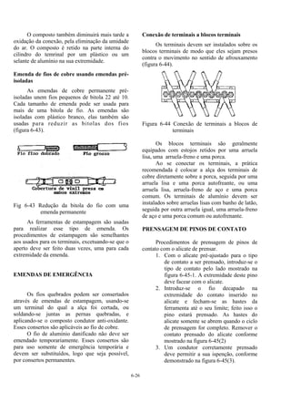6-26
O composto também diminuirá mais tarde a
oxidação da conexão, pela eliminação da umidade
do ar. O composto é retido na parte interna do
cilindro do temrinal por um plástico ou um
selante de alumínio na sua extremidade.
Emenda de fios de cobre usando emendas pré-
isoladas
As emendas de cobre permanente pré-
isoladas unem fios pequenos de bitola 22 até 10.
Cada tamanho de emenda pode ser usada para
mais de uma bitola de fio. As emendas são
isoladas com plástico branco, elas também são
usadas para reduzir as bitolas dos fios
(figura 6-43).
Fig 6-43 Redução da bitola do fio com uma
emenda permanente
As ferramentas de estampagem são usadas
para realizar esse tipo de emenda. Os
procedimentos de estampagem são semelhantes
aos usados para os terminais, excetuando-se que o
aperto deve ser feito duas vezes, uma para cada
extremidade da emenda.
EMENDAS DE EMERGÊNCIA
Os fios quebrados podem ser consertados
através de emendas de estampagem, usando-se
um terminal do qual a alça foi cortada, ou
soldando-se juntas as pernas quebradas, e
aplicando-se o composto condutor anti-oxidante.
Esses consertos são aplicáveis ao fio de cobre.
O fio de alumínio danificado não deve ser
emendado temporariamente. Esses consertos são
para uso somente de emergência temporária e
devem ser substituídos, logo que seja possível,
por consertos permanentes.
Conexão de terminais a blocos terminais
Os terminais devem ser instalados sobre os
blocos terminais de modo que eles sejam presos
contra o movimento no sentido de afrouxamento
(figura 6-44).
Figura 6-44 Conexão de terminais a blocos de
terminais
Os blocos terminais são geralmente
equipados com estojos retidos por uma arruela
lisa, uma arruela-freno e uma porca.
Ao se conectar os terminais, a prática
recomendada é colocar a alça dos terminais de
cobre diretamente sobre a porca, seguida por uma
arruela lisa e uma porca autofreante, ou uma
arruela lisa, arruela-freno de aço e uma porca
comum. Os terminais de alumínio devem ser
instalados sobre arruelas lisas com banho de latão,
seguida por outra arruela igual, uma arruela-freno
de aço e uma porca comum ou autofrenante.
PRENSAGEM DE PINOS DE CONTATO
Procedimentos de prensagem de pinos de
contato com o alicate de prensar.
1. Com o alicate pré-ajustado para o tipo
de contato a ser prensado, introduz-se o
tipo de contato pelo lado mostrado na
figura 6-45-1. A extremidade deste pino
deve facear com o alicate.
2. Introduz-se o fio decapado na
extremidade do contato inserido no
alicate e fecham-se as hastes da
ferramenta até o seu limite; feito isso o
pino estará prensado. As hastes do
alicate somente se abrem quando o ciclo
de prensagem for completo. Remover o
contato prensado do alicate conforme
mostrado na figura 6-45(2)
3. Um condutor corretamente prensado
deve permitir a sua ispenção, conforme
demonstrado na figura 6-45(3).
 