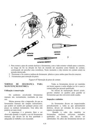6-28
1. Para extrair o pino de contato deslizar a ferramentas, com o lado extrator voltado para o conector,
ao longo do fio na direção do furo do inserido até encontrar como batente do contato,
continuando até perceber uma resistência. Neste momento o clip retentor do contato estará na
posição destravado.
2. Pressionar o fio contra a ranhura da ferramenta plástica e puxe ambos para fora do conector.
3. Ferramentas para remoção de pinos.
Figura 6-47 Remoção de pinos de contato
NORMAS DE SEGURANÇA PARA
MANUTENÇÃO ELÉTRICA
Utilização e conservação
Os acidentes envolvendo ferramentas
manuais são, normalmente, resultados de mau
uso.
Muitas pessoas têm a impressão, de que as
ferramentas manuais são simples instrumentos,
que podem ser usados por qualquer pessoa com
pouco ou nenhum treinamento. Esta idéia não
poderia ser mais irreal.
A segurança é o primeiro fator a ser
observado quando é exigido o uso de ferramentas
manuais, que devem ser de boa qualidade e
adequadas ao trabalho a ser executado.
Todas as ferramentas devem ser mantidas
em locais seguros e serão afiadas (se for o caso) e
conservados por pessoal qualificado.
Na oficina de manutenção deverá existir,
gavetas estantes ou quadros para guardar as
ferramentas que não estiverem sendo usadas.
Inspeção e cuidados
As ferramentas devem ser inspecionadas
periodicamente e, todas as que apresentarem
defeitos, devem ser retiradas do serviço para
reparos ou reposições.
Quando o cabo dos martelos ou
ferramentas similares estiverem rachados,
quebrados ou lascados, eles devem ser
substituídos. Os cabos das ferramentas devem ser
1 2
3
 