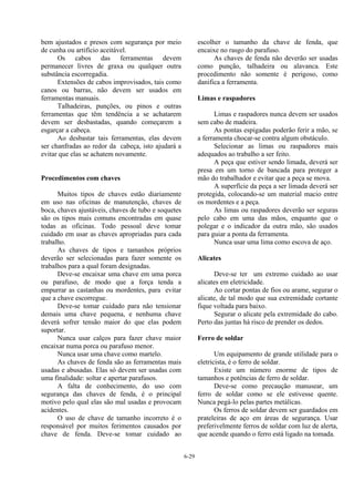 6-29
bem ajustados e presos com segurança por meio
de cunha ou artifício aceitável.
Os cabos das ferramentas devem
permanecer livres de graxa ou qualquer outra
substância escorregadia.
Extensões de cabos improvisados, tais como
canos ou barras, não devem ser usados em
ferramentas manuais.
Talhadeiras, punções, ou pinos e outras
ferramentas que têm tendência a se achatarem
devem ser desbastadas, quando começarem a
esgarçar a cabeça.
Ao desbastar tais ferramentas, elas devem
ser chanfradas ao redor da cabeça, isto ajudará a
evitar que elas se achatem novamente.
Procedimentos com chaves
Muitos tipos de chaves estão diariamente
em uso nas oficinas de manutenção, chaves de
boca, chaves ajustáveis, chaves de tubo e soquetes
são os tipos mais comuns encontradas em quase
todas as oficinas. Todo pessoal deve tomar
cuidado em usar as chaves apropriadas para cada
trabalho.
As chaves de tipos e tamanhos próprios
deverão ser selecionadas para fazer somente os
trabalhos para a qual foram designadas.
Deve-se encaixar uma chave em uma porca
ou parafuso, de modo que a força tenda a
empurrar as castanhas ou mordentes, para evitar
que a chave escorregue.
Deve-se tomar cuidado para não tensionar
demais uma chave pequena, e nenhuma chave
deverá sofrer tensão maior do que elas podem
suportar.
Nunca usar calços para fazer chave maior
encaixar numa porca ou parafuso menor.
Nunca usar uma chave como martelo.
As chaves de fenda são as ferramentas mais
usadas e abusadas. Elas só devem ser usadas com
uma finalidade: soltar e apertar parafusos.
A falta de conhecimento, do uso com
segurança das chaves de fenda, é o principal
motivo pelo qual elas são mal usadas e provocam
acidentes.
O uso de chave de tamanho incorreto é o
responsável por muitos ferimentos causados por
chave de fenda. Deve-se tomar cuidado ao
escolher o tamanho da chave de fenda, que
encaixe no rasgo do parafuso.
As chaves de fenda não deverão ser usadas
como punção, talhadeira ou alavanca. Este
procedimento não somente é perigoso, como
danifica a ferramenta.
Limas e raspadores
Limas e raspadores nunca devem ser usados
sem cabo de madeira.
As pontas espigadas poderão ferir a mão, se
a ferramenta chocar-se contra algum obstáculo.
Selecionar as limas ou raspadores mais
adequados ao trabalho a ser feito.
A peça que estiver sendo limada, deverá ser
presa em um torno de bancada para proteger a
mão do trabalhador e evitar que a peça se mova.
A superfície da peça a ser limada deverá ser
protegida, colocando-se um material macio entre
os mordentes e a peça.
As limas ou raspadores deverão ser seguras
pelo cabo em uma das mãos, enquanto que o
polegar e o indicador da outra mão, são usados
para guiar a ponta da ferramenta.
Nunca usar uma lima como escova de aço.
Alicates
Deve-se ter um extremo cuidado ao usar
alicates em eletricidade.
Ao cortar pontas de fios ou arame, segurar o
alicate, de tal modo que sua extremidade cortante
fique voltada para baixo.
Segurar o alicate pela extremidade do cabo.
Perto das juntas há risco de prender os dedos.
Ferro de soldar
Um equipamento de grande utilidade para o
eletricista, é o ferro de soldar.
Existe um número enorme de tipos de
tamanhos e potências de ferro de soldar.
Deve-se como precaução manusear, um
ferro de soldar como se ele estivesse quente.
Nunca pegá-lo pelas partes metálicas.
Os ferros de soldar devem ser guardados em
prateleiras de aço em áreas de segurança. Usar
preferivelmente ferros de soldar com luz de alerta,
que acende quando o ferro está ligado na tomada.
 