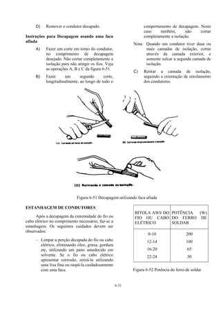 6-31
D) Remover o condutor decapado.
Instruções para Decapagem usando uma faca
afiada
A) Fazer um corte em torno do condutor,
no comprimento de decapagem
desejado. Não cortar completamente a
isolação para não atingir os fios. Veja
as operações A, B e C da figura 6-51.
B) Fazer um segundo corte,
longitudinalmente, ao longo de todo o
comportamento de decapagem. Neste
caso também, não cortar
completamente a isolação.
Nota: Quando um condutor tiver duas ou
mais camadas de isolação, cortar
através da camada exterior, e
somente sulcar a segunda camada de
isolação.
C) Retirar a camada de isolação,
seguindo a orientação de enrolamento
dos condutores.
Figura 6-51 Decapagem utilizando faca afiada
ESTANHAGEM DE CONDUTORES
Após a decapagem da extremidade do fio ou
cabo elétrico no comprimento necessário, faz-se a
estanhagem. Os seguintes cuidados devem ser
observados:
– Limpar a porção decapada do fio ou cabo
elétrico, eliminando óleo, graxa, gordura
etc, utilizando um pano umedecido em
solvente. Se o fio ou cabo elétrico
apresentar corrosão, retirá-la utilizando
uma lixa fina ou raspá-la cuidadosamente
com uma faca.
BITOLA AWS DO
FIO OU CABO
ELÉTRICO
POTÊNCIA (W)
DO FERRO DE
SOLDAR
0-10
12-14
16-20
22-24
200
100
65
30
Figura 6-52 Potência do ferro de soldar
 