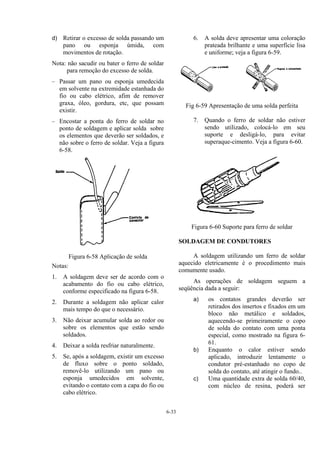 6-33
d) Retirar o excesso de solda passando um
pano ou esponja úmida, com
movimentos de rotação.
Nota: não sacudir ou bater o ferro de soldar
para remoção do excesso de solda.
– Passar um pano ou esponja umedecida
em solvente na extremidade estanhada do
fio ou cabo elétrico, afim de remover
graxa, óleo, gordura, etc, que possam
existir.
– Encostar a ponta do ferro de soldar no
ponto de soldagem e aplicar solda sobre
os elementos que deverão ser soldados, e
não sobre o ferro de soldar. Veja a figura
6-58.
Figura 6-58 Aplicação de solda
Notas:
1. A soldagem deve ser de acordo com o
acabamento do fio ou cabo elétrico,
conforme especificado na figura 6-58.
2. Durante a soldagem não aplicar calor
mais tempo do que o necessário.
3. Não deixar acumular solda ao redor ou
sobre os elementos que estão sendo
soldados.
4. Deixar a solda resfriar naturalmente.
5. Se, após a soldagem, existir um excesso
de fluxo sobre o ponto soldado,
removê-lo utilizando um pano ou
esponja umedecidos em solvente,
evitando o contato com a capa do fio ou
cabo elétrico.
6. A solda deve apresentar uma coloração
prateada brilhante e uma superfície lisa
e uniforme; veja a figura 6-59.
Fig 6-59 Apresentação de uma solda perfeita
7. Quando o ferro de soldar não estiver
sendo utilizado, colocá-lo em seu
suporte e desligá-lo, para evitar
superaque-cimento. Veja a figura 6-60.
Figura 6-60 Suporte para ferro de soldar
SOLDAGEM DE CONDUTORES
A soldagem utilizando um ferro de soldar
aquecido eletricamente é o procedimento mais
comumente usado.
As operações de soldagem seguem a
seqüência dada a seguir:
a) os contatos grandes deverão ser
retirados dos insertos e fixados em um
bloco não metálico e soldados,
aquecendo-se primeiramente o copo
de solda do contato com uma ponta
especial, como mostrado na figura 6-
61.
b) Enquanto o calor estiver sendo
aplicado, introduzir lentamente o
condutor pré-estanhado no copo de
solda do contato, até atingir o fundo..
c) Uma quantidade extra de solda 60/40,
com núcleo de resina, poderá ser
 