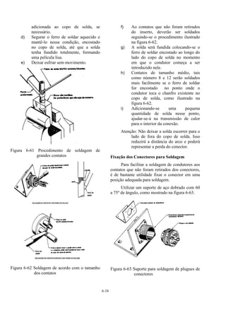 6-34
adicionada ao copo de solda, se
necessário.
d) Segurar o ferro de soldar aquecido e
mantê-lo nessa condição, encostado
no copo de solda, até que a solda
tenha fundido totalmente, formando
uma película lisa.
e) Deixar esfriar sem movimento.
Figura 6-61 Procedimento de soldagem de
grandes contatos
Figura 6-62 Soldagem de acordo com o tamanho
dos contatos
f) Ao contatos que não foram retirados
do inserto, deverão ser soldados
seguindo-se o procedimento ilustrado
na figura 6-62.
g) A solda será fundida colocando-se o
ferro de soldar encostado ao longo do
lado do copo de solda no momento
em que o condutor começa a ser
introduzido nele.
h) Contatos de tamanho médio, tais
como número 8 e 12 serão soldados
mais facilmente se o ferro de soldar
for encostado no ponto onde o
condutor toca o chanfro existente no
copo de solda, como ilustrado na
figura 6-62.
i) Adicionando-se uma pequena
quantidade de solda nesse ponto,
ajudar-se-á na transmissão de calor
para o interior da conexão.
Atenção: Não deixar a solda escorrer para o
lado de fora do copo de solda. Isso
reduzirá a distância do arco e poderá
representar a perda do conector.
Fixação dos Conectores para Soldagem
Para facilitar a soldagem de condutores aos
contatos que não foram retirados dos conectores,
é de bastante utilidade fixar o conector em uma
posição adequada para soldagem.
Utilizar um suporte de aço dobrado com 60
a 75º de ângulo, como mostrado na figura 6-63.
Figura 6-63 Suporte para soldagem de plugues de
conectores
 