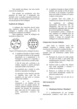 6-35
Para prender um plugue, usar uma concha
vazia de um receptáculo.
Para prender um receptáculo, usar dois
parafusos de modo que o receptáculo seja
montado como a porção rosqueada inserida no
furo do suporte. Isso localizará os copos de solda
em uma posição de fácil soldagem.
Seqüência de Soldagem
A soldagem dos conectores deverá seguir
uma seqüência rígida, para evitar erros na
cablagem e também evitar queimadura da
isolação dos condutores já soldados.
Duas seqüências usuais de soldagem são
ilustradas na figura 6-64.
Figura 6-64 Sequência para a soldagem de pinos
a) A seqüência ilustrada na figura 6-64(a)
será iniciada da direita ou da esquerda,
dependendo se o equipamento é de
montagem à direita ou à esquerda, e
seguindo a fila de baixo, de lado a lado.
A fila de cima será a próxima a ser
soldada, seguindo o mesmo princípio
usado para soldar a fila de baixo.
Isso permitirá que o inserto se esfrie
durante as operações de soldagem.
As operações acima descritas deverão
se repetidas para cada fila em
seqüência, até que todos os contatos
tenham sido soldados.
Nota: se os condutores
começarem a ser soldados em um
conector com um grande número de
contatos, planejar o trabalho, de modo a
permitir um período de esfriamento
após cada série de 20 contatos, para
evitar aquecimento excessivo do
inserto.
b) A seqüência ilustrada na figura 6-64(b)
também será iniciada na fila de baixo,
da direita ou da esquerda. O próximo
passo será soldar os contatos do centro,
e depois os das pontas.
A operação final será soldar os
condutores aos contatos da fila de cima.
As seqüências de soldagem
apresentadas anteriormente não são
obrigatórias, mas seu uso será um
procedimento adequado para execução
de um bom trabalho de soldagem.
É recomendável, porém, a adoção de
uma seqüência de soldagem para ser
sempre usada, com o objetivo de
otimizar o tempo de execução das
soldagens em conectores elétricos.
Limpeza das Conexões Soldadas
Após todas as conexões terem sido
soldadas, examinar o conector quanto aos
excessos de solda, solda fria e resíduos de fluxo.
Tomar as seguintes medidas corretivas se
qualquer uma das deficiências citadas forem
encontradas:
a) Remoção do excesso de solda usando
um ferro de soldar, o qual tenha sido
cuidadosamente escovado e limpo com
um pano limpo e seco.
b) Desfazer todas as soldas frias. Retirar
toda solda sacudindo o conector e
efetuar nova soldagem.
c) Remover os resíduos de fluxo com
ácool etílico desnaturado, usando um
pincel de cerdas moles.
d) Secar o conector com um jato de ar
comprimido.
METALIZAÇÃO
Definições
1. Metalização Elétrica (“Bonding”)
É o estabelecimento de um caminho
eletricamente condutivo, entre duas ou mais
 
