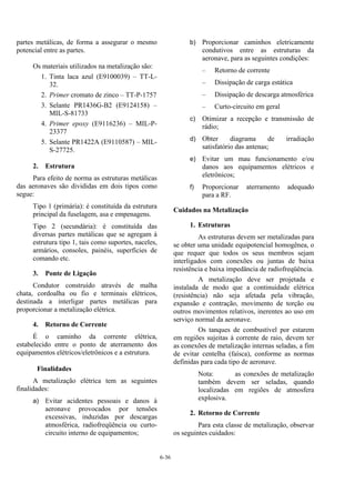 6-36
partes metálicas, de forma a assegurar o mesmo
potencial entre as partes.
Os materiais utilizados na metalização são:
1. Tinta laca azul (E9100039) – TT-L-
32.
2. Primer cromato de zinco – TT-P-1757
3. Selante PR1436G-B2 (E9124158) –
MIL-S-81733
4. Primer epoxy (E9116236) – MIL-P-
23377
5. Selante PR1422A (E9110587) – MIL-
S-27725.
2. Estrutura
Para efeito de norma as estruturas metálicas
das aeronaves são divididas em dois tipos como
segue:
Tipo 1 (primária): é constituída da estrutura
principal da fuselagem, asa e empenagens.
Tipo 2 (secundária): é constituída das
diversas partes metálicas que se agregam à
estrutura tipo 1, tais como suportes, naceles,
armários, consoles, painéis, superfícies de
comando etc.
3. Ponte de Ligação
Condutor construído através de malha
chata, cordoalha ou fio e terminais elétricos,
destinada a interligar partes metálicas para
proporcionar a metalização elétrica.
4. Retorno de Corrente
É o caminho da corrente elétrica,
estabelecido entre o ponto de aterramento dos
equipamentos elétricos/eletrônicos e a estrutura.
Finalidades
A metalização elétrica tem as seguintes
finalidades:
a) Evitar acidentes pessoais e danos à
aeronave provocados por tensões
excessivas, induzidas por descargas
atmosférica, radiofreqüência ou curto-
circuito interno de equipamentos;
b) Proporcionar caminhos eletricamente
condutivos entre as estruturas da
aeronave, para as seguintes condições:
– Retorno de corrente
– Dissipação de carga estática
– Dissipação de descarga atmosférica
– Curto-circuito em geral
c) Otimizar a recepção e transmissão de
rádio;
d) Obter diagrama de irradiação
satisfatório das antenas;
e) Evitar um mau funcionamento e/ou
danos aos equipamentos elétricos e
eletrônicos;
f) Proporcionar aterramento adequado
para a RF.
Cuidados na Metalização
1. Estruturas
As estruturas devem ser metalizadas para
se obter uma unidade equipotencial homogênea, o
que requer que todos os seus membros sejam
interligados com conexões ou juntas de baixa
resistência e baixa impedância de radiofreqüência.
A metalização deve ser projetada e
instalada de modo que a continuidade elétrica
(resistência) não seja afetada pela vibração,
expansão e contração, movimento de torção ou
outros movimentos relativos, inerentes ao uso em
serviço normal da aeronave.
Os tanques de combustível por estarem
em regiões sujeitas à corrente de raio, devem ter
as conexões de metalização internas seladas, a fim
de evitar centelha (faísca), conforme as normas
definidas para cada tipo de aeronave.
Nota: as conexões de metalização
também devem ser seladas, quando
localizadas em regiões de atmosfera
explosiva.
2. Retorno de Corrente
Para esta classe de metalização, observar
os seguintes cuidados:
 