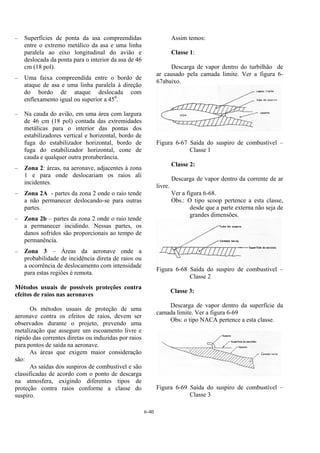 6-40
– Superfícies de ponta da asa compreendidas
entre o extremo metálico da asa e uma linha
paralela ao eixo longitudinal do avião e
deslocada da ponta para o interior da asa de 46
cm (18 pol).
– Uma faixa compreendida entre o bordo de
ataque de asa e uma linha paralela à direção
do bordo de ataque deslocada com
enflexamento igual ou superior a 450
.
– Na cauda do avião, em uma área com largura
de 46 cm (18 pol) contada das extremidades
metálicas para o interior das pontas dos
estabilizadores vertical e horizontal, bordo de
fuga do estabilizador horizontal, bordo de
fuga do estabilizador horizontal, cone de
cauda e qualquer outra protuberância.
– Zona 2: áreas, na aeronave, adjacentes à zona
1 e para onde deslocariam os raios ali
incidentes.
– Zona 2A - partes da zona 2 onde o raio tende
a não permanecer deslocando-se para outras
partes.
– Zona 2b – partes da zona 2 onde o raio tende
a permanecer incidindo. Nessas partes, os
danos sofridos são proporcionais ao tempo de
permanência.
– Zona 3 – Áreas da aeronave onde a
probabilidade de incidência direta de raios ou
a ocorrência de deslocamento com intensidade
para estas regiões é remota.
Métodos usuais de possíveis proteções contra
efeitos de raios nas aeronaves
Os métodos usuais de proteção de uma
aeronave contra os efeitos de raios, devem ser
observados durante o projeto, prevendo uma
metalização que assegure um escoamento livre e
rápido das correntes diretas ou induzidas por raios
para pontos de saída na aeronave.
As áreas que exigem maior consideração
são:
As saídas dos suspiros de combustível e são
classificadas de acordo com o ponto de descarga
na atmosfera, exigindo diferentes tipos de
proteção contra raios conforme a classe do
suspiro.
Assim temos:
Classe 1:
Descarga de vapor dentro do turbilhão de
ar causado pela camada limite. Ver a figura 6-
67abaixo.
Figura 6-67 Saída do suspiro de combustível –
Classe 1
Classe 2:
Descarga de vapor dentro da corrente de ar
livre.
Ver a figura 6-68.
Obs.: O tipo scoop pertence a esta classe,
desde que a parte externa não seja de
grandes dimensões.
Figura 6-68 Saída do suspiro de combustível –
Classe 2
Classe 3:
Descarga de vapor dentro da superfície da
camada limite. Ver a figura 6-69
Obs: o tipo NACA pertence a esta classe.
Figura 6-69 Saída do suspiro de combustível –
Classe 3
 