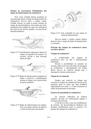 6-43
Sistema de aterramento (Metalização) dos
bujões de abastecimento de combustível
Para evitar centelha interna resultante de
uma descarga direta no bujão de abastecimento de
combustível, deve-se fazer a melhor condu-
tividade externa, ou então as partes internas da
tampa, de material plástico com contato por mola,
garantindo uma isolação de vapor do combustível
por meio de um anel de vedação e de uma fita de
borracha dielétrica.
Figura 6-73 Centelhamento indesejável dentro do
tanque, na superfície de contato e na
corrente, devido a uma descarga
direta no bujão
Figura 6-74 Bujão de abastecimento projetado de
modo a conservar o centelhamento
externo ao tanque, por contato direto
de partes metálicas
Figura 6-75 Bujão de abastecimento de combus-
tível com partes internas de plástico
e teclas de mola para aterramento
Figura 6-76 Vista explodida de uma tampa do
bujão de abastecimento
Deve-se manter o melhor contato elétrico
possível entre a tampa do bujão de abastecimento
e a estrutura.
Proteção dos tanques de combustível contra
correntes elétricas
Tanques de combustível
A condutividade dos tanques de
combustível deve ser alta e uniformemente
distribuída.
Devido à possibilidade do acúmulo de
corrente estática em torno dos dutos de passagem
de combustível, e principalmente nas bordas
destes, deve-se ter especial atenção para a
descarga de corrente nestes pontos.
Chapas de revestimento
Sempre que possível, as chapas que
revestem os tanques de combustível devem ser de
espessura igual ou maior que 2mm (0,08pol)
especialmente nas zonas 1 e 2 para minimizar os
efeitos de penetração de descargas.
Sensores de quantidade de combustível
Os sensores fabricados de material
condutor, deverão ser eletricamente ligados à
estrutura mais próxima.
A fim de se evitar o risco de centelhamento
de corrente, são desconselháveis distâncias que
facilitem centelhamento entre os sensores e as
paredes dos tanques de combustíveis.
 