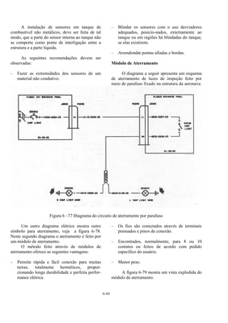 6-44
A instalação de sensores em tanque de
combustível não metálicos, deve ser feita de tal
modo, que a parte do sensor interna ao tanque não
se comporte como ponte de interligação entre a
estrutura e a parte líquida.
As seguintes recomendações devem ser
observadas:
– Fazer as extremidades dos sensores de um
material não condutivo.
– Blindar os sensores com o uso desviadores
adequados, posicio-nados, externamente ao
tanque ou em regiões há blindadas do tanque,
se elas existirem.
– Arrendondar pontas afiadas e bordas.
Módulo de Aterramento
O diagrama a seguir apresenta um esquema
de aterramento de luzes de inspeção feito por
meio de parafuso fixado na estrutura da aeronave.
Figura 6 –77 Diagrama do circuito de aterramento por parafuso
Um outro diagrama elétrico mostra outro
símbolo para aterramento, veja a figura 6-78.
Neste segundo diagrama o aterramento é feito por
um módulo de aterramento.
O método feito através de módulos de
aterramento oferece as seguintes vantagens:
– Permite rápida e fácil conexão para muitas
terras; totalmente herméticos, propor-
cionando longa durabilidade e perfeita perfor-
mance elétrica
– Os fios são conectados através de terminais
prensados e pinos de conexão.
– Encontrados, normalmente, para 8 ou 10
contatos ou feitos de acordo com pedido
específico do usuário.
– Menor peso.
A figura 6-79 mostra um vista explodida do
módulo de aterramento.
 