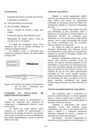 6-46
Características
– Espaçador de borracha vermelha com silicone.
– Capacidade de isolamento:
a) 1500 volts RMS ao nível do mar.
b) 600 volts RMS a 70000 pés.
– Porca e arruelas de pressão e plana para
fixação.
– Contatos de liga de cobre folheados a ouro.
– Dependendo do modelo usado a faixa de
corrente é de 5 a 17 amperes.
O módulo de aterramento possui letras
indicativas que são as mesmas mostradas no
símbolo do diagrama elétrico.
Os contatos, o pino e a ferramenta para
inserção ou extração do mesmo, são apresentados
na figura 6-80
Figura 6-80 Contatos do módulo de aterramento,
tipo de pino e ferramenta para
inserção ou remoção
CUIDADOS NA INSTALAÇÃO DE
EQUIPAMENTO ELÉTRICO
Esta parte fornece os procedimentos e
medidas de segurança para instalação de
componentes e equipamentos elétricos, comu-
mente usados.
Os limites de carga elétrica, meios
aceitáveis de controle ou monitoramento e
dispositivos de proteção do circuito, são assuntos
com os quais os mecânicos devem se familiarizar,
para instalar adequadamente, e manter os sistemas
elétricos do avião.
Limites de carga elétrica
Quando se instala equipamento elétrico
adicional que consome força elétrica num avião, a
carga elétrica total deverá ser seguramente
controlada ou remanejada, dentro dos limites dos
componentes afetados no sistema de alimentação
do avião.
Antes que qualquer carga elétrica do avião
seja aumentada, os fios associados, cabos e
dispositivos de proteção de circuito (fusíveis ou
disjuntores) deverão ser verificados para
determinar se a nova carga elétrica (carga elétrica
anterior mais a carga acrescentada) não excede
aos limites estabelecidos dos fios existentes,
cabos ou dispositivos de proteção.
Os valores de saída do gerador ou do
alternador determinados pelo fabricante devem
ser comparados às cargas elétricas, que podem ser
impostas ao gerador ou alternador, afetado pelo
equipamento instalado.
Quando a comparação mostrar que a carga
elétrica total provável conectada excede os
limtites de carga de saída dos geradores ou dos
alternadores, a carga deverá ser reduzida para que
não ocorra sobrecarga. Quando uma bateria fizer
parte do sistema de força elétrica, devemos nos
certificar de que ela está sendo continuamente
carregada em vôo, exceto quando pequenas
cargas intermitentes estiverem ligadas, tais como
um transmissor de rádio, um motor de trem de
pouso, aparelhos semelhantes, que podem
solicitar cargas da bateria em curtos intervalos de
tempo.
Controle ou monitoramento da carga elétrica
Nas instalações onde o amperímetro se
encontra no cabo da bateria, e o sistema regulador
limita a corrente máxima que o gerador ou o
alternador pode distribuir, um voltímetro pode ser
instalado na barra do sistema.
Enquanto o amperímetro não indicar
“descarga” (exceto para pequenas cargas
intermitentes, tais como as que operam trens de
pouso e flapes), e o voltímetro permanecer
indicando “voltagem do sistema”, o gerador ou
alternador não estará sobrecarregado.
Nas instalaç ões onde o amperímetro se
encontra no cabo do gerador ou do alternador, e o
 
