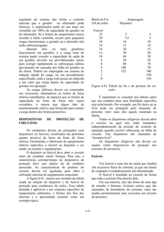 6-47
regulador do sistema não limita a corrente
máxima que o gerador ou alternador pode
fornecer, o amperímetro pode ter um traço em
vermelho em 100% da capacidade do gerador ou
do alternador. Se a leitura do amperímetro nunca
exceder a linha vermelha, exceto para pequenas
cargas intermitentes, o gerador ou o alterndor não
serão sobrecarregados.
Quando dois ou mais geradores
funcionarem em paralelo, e a carga total do
sistema puder exceder a capacidade de saída de
um gerador deverão ser providenciados meios
para corrigir rapidamente as sobrecargas súbitas
que possam ser causadas por falha do gerador ou
do motor. Poderá ser empregado um sistema de
redução rápida de carga, ou um procedimento
especificado, onde a carga total possa ser reduzida
a um valor que esteja dentro da capacidade do
gerador em operação.
As cargas elétricas devem ser conectadas
aos inversores, alternadores ou fontes de força
elétrica semelhantes, de maneira que os limites de
capacidade da fonte de força não sejam
excedidos, a menos que algum tipo de
monitoramento efetivo seja fornecido para manter
a carga dentro dos limites prescritos.
DISPOSITIVOS DE PROTEÇÃO DE
CIRCUITOS
Os condutores devem ser protegidos com
disjuntores ou fusíveis, localizados tão próximos
quanto possível da barra da fonte de força
elétrica. Geralmente, o fabricante do equipamento
elétrico especifica o fusível ou disjuntor a ser
usado, ao instalar o equipamento.
O disjuntor ou fusível deve abrir o circuito
antes do condutor emitir fumaça. Para isto, a
característica corrente/tempo do dispositivo de
proteção deve cair abaixo da do condutor
associado. As características do protetor do
circuito devem ser igualadas para obter a
utilização máxima do equipamento conectado.
A figura 6-81 mostra um exemplo da tabela
usada na seleção do disjuntor e do fusível de
proteção para condutores de cobre. Essa tabela
limitada é aplicável a um conjunto específico de
temperaturas ambientes, e bitolas dos fios dos
chicotes e é apresentada somente como um
exemplo típico.
Bitola do Fio Amperagem
AN de cobre Disjuntor
Fusível
22 5 5
20 7,5 5
18 10 10
16 15 10
14 20 15
12 30 20
10 40 30
8 50 50
6 80 70
4 100 70
2 125 100
1 150
0 150
Figura 6-81 Tabela do fio e do protetor do cir-
cuito
É importante se consultar tais tabelas antes
que um condutor para uma finalidade específica
seja selecionado. Por exemplo, um fio único ao ar
livre pode ser protegido pelo disjuntor do
próximo valor mais alto aquele mostrado na
tabela.
Todos os disjuntores religáveis devem abrir
o circuito no qual eles estão instalados,
independentemente da posição do controle de
operação quando ocorrer sobrecarga ou falha do
circuito. Tais disjuntores são chamados de
“desarme livre”.
Os disjuntores religáveis não devem ser
usados como dispositivos de proteção nos
circuitos de aeronaves.
Fusíveis
Um fusível é uma tira de metal que fundirá
sob excessivo fluxo de corrente, já que seu limite
de condução é cuidadosamente pré-determinado.
O fusível é instalado no circuito de forma
que toda a corrente flua através dele.
Em sua maioria, eles são feitos de uma liga
de estanho e bismuto. Existem outros, que são
chamados de limitadores de corrente; estes são
usados primariamente para seccionar um circuito
de aeronave.
 