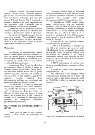 6-48
Um fusível funde-se e interrompe o circuito
quando a corrente excede a capacidade suportada
por ele, mas um limitador de corrente suportará
uma considerável sobrecarga, por um certo
período de tempo. Como o fusível é destinado a
proteger o circuito, é de suma importância que
sua capacidade venha a coincidir com as
necessidades do circuito em que seja usado.
Quando um fusível é substituído é preciso
consultar instruções aplicáveis do fabricante para
certificar-se quanto ao tipo correto de capacidade.
Os fusíveis são instalados em dois tipos de
suportes na aeronave: “Plug-in holders”, usados
para fusíveis pequenos e de baixa capacidade;
“Clip” é o tipo usado para fusíveis de grande
capacidade e limitadores de corrente.
Disjuntores
Um disjuntor ou quebra-circuitos (“circuit
breaker”) é destinado a interromper o circuito e o
fluxo de corrente quando a amperagem exceder
um valor pré-determinado. É comumente usado
no lugar de um fusível e pode, às vezes, eliminar
a necessidade de um interruptor.
Um disjuntor difere de um fusível no fato
de interromper rápido o circuito e poder ser
religado, enquanto que um fusível funde e precisa
ser substituído. Existem vários tipos de quebra
circuitos, em geral, utilizáveis, em sistemas de
aeronaves. Um é o tipo magnético. Quando flui
excessiva corrente, produz-se força
eletromagnética suficiente para movimentar uma
pequena armadura que dispara o “breaker”.
Um outro tipo é a chave de sobrecarga
térmica, que consiste de uma lâmina bimetálica,
que, quando sofre descarga de corrente se curva
sobre a alavanca da chave provocando sua
abertura. A maior parte dos quebra circuitos
devem ser religados com a mão. Quando é
religado, se as condições de sobrecarga ainda
existirem, ele desligar-se-á novamente,
prevenindo danos ao circuito.
DISJUNTORES DE CONTROLE REMOTO
(RCCB)
Grande parte do peso de uma aeronave
deve-se à fiação elétrica de distribuição de
energia.
Geralmente, cabos de força vão do gerador
aos sistemas individuais e cargas diversas, através
de painéis de disjuntores, localizados na cabine de
pilotagem. Essa cablagem pode atingir
aproximadamente 100 metros, em alguns aviões.
A utilização do RCCB elimina muitos
desses pesados cabos, pela sua localização
próxima à fonte de força ou carga e pode ser
controlado, remotamente da cabine. Por exemplo,
num circuito de 75 ou 100 amperes, onde seriam
utilizados fios (ou cabos) de bitola 6 ou 4,
poderão ser usados fios de bitola 22 (mais leves e
mais baratos), a fim de controlar o RCCB da
cabine de pilotagem.
A economia de peso significa, também,
economia no custo da aeronave.
O RCCB é, basicamente, o casamento de
um relé e um disjuntor, que pode ser usado
individualmente ou em combinação, dependendo
da aplicação. Assim, ele pode ser utilizado como
um simples relé, adjacente, à sua carga e
remotamente operado, como a maioria dos relés,
através de um fio de controle e de um comando
diretamente da cabine.
O RCCB também pode ser utilizado como
disjuntor, montado adjacente à sua carga ou fonte
de força.
A figura 6-82 mostra uma representação
simplificada do RCCB.
Para entender-se a sua operação interna
examinemos uma parte de cada vez. A figura 6-83
mostra o motor o qual quando energizado (SET
ou TRIPPED), resultará na operação típica da
armadura.
Figura 6-82 Representação simplificada do RCCB
 