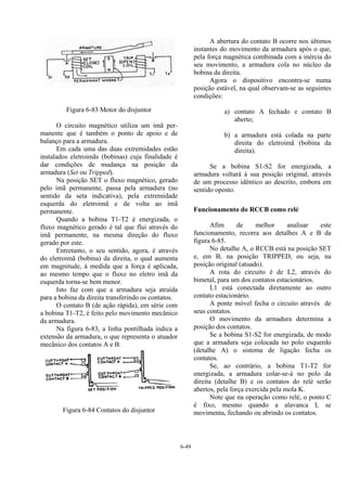6-49
Figura 6-83 Motor do disjuntor
O circuito magnético utiliza um imã per-
manente que é também o ponto de apoio e de
balanço para a armadura.
Em cada uma das duas extremidades estão
instalados eletroimãs (bobinas) cuja finalidade é
dar condições de mudança na posição da
armadura (Set ou Tripped).
Na posição SET o fluxo magnético, gerado
pelo imã permanente, passa pela armadura (no
sentido da seta indicativa), pela extremidade
esquerda do eletroimã e de volta ao imã
permanente.
Quando a bobina T1-T2 é energizada, o
fluxo magnético gerado é tal que flui através do
imã permanente, na mesma direção do fluxo
gerado por este.
Entretanto, o seu sentido, agora, é através
do eletroimã (bobina) da direita, o qual aumenta
em magnitude, á medida que a força é aplicada,
ao mesmo tempo que o fluxo no eletro imã da
esquerda torna-se bem menor.
Isto faz com que a armadura seja atraída
para a bobina da direita transferindo os contatos.
O contato B (de ação rápida), em série com
a bobina T1-T2, é feito pelo movimento mecânico
da armadura.
Na figura 6-83, a linha pontilhada indica a
extensão da armadura, o que representa o atuador
mecânico dos contatos A e B.
Figura 6-84 Contatos do disjuntor
A abertura do contato B ocorre nos últimos
instantes do movimento da armadura após o que,
pela força magnética combinada com a inércia do
seu movimento, a armadura cola no núcleo da
bobina da direita.
Agora o dispositivo encontra-se numa
posição estável, na qual observam-se as seguintes
condições:
a) contato A fechado e contato B
aberto;
b) a armadura está colada na parte
direita do eletroimã (bobina da
direita).
Se a bobina S1-S2 for energizada, a
armadura voltará à sua posição original, através
de um processo idêntico ao descrito, embora em
sentido oposto.
Funcionamento do RCCB como relé
Afim de melhor analisar este
funcionamento, recorra aos detalhes A e B da
figura 6-85.
No detalhe A, o RCCB está na posição SET
e, em B, na posição TRIPPED, ou seja, na
posição original (atuado).
A rota do circuito é de L2, através do
bimetal, para um dos contatos estacionários.
L1 está conectada diretamente ao outro
contato estacionário.
A ponte móvel fecha o circuito através de
seus contatos.
O movimento da armadura determina a
posição dos contatos.
Se a bobina S1-S2 for energizada, de modo
que a armadura seja colocada no polo esquerdo
(detalhe A) o sistema de ligação fecha os
contatos.
Se, ao contrário, a bobina T1-T2 for
energizada, a armadura colar-se-á no polo da
direita (detalhe B) e os contatos do relé serão
abertos, pela força exercida pela mola K.
Note que na operação como relé, o ponto C
é fixo, mesmo quando a alavanca L se
movimenta, fechando ou abrindo os contatos.
 