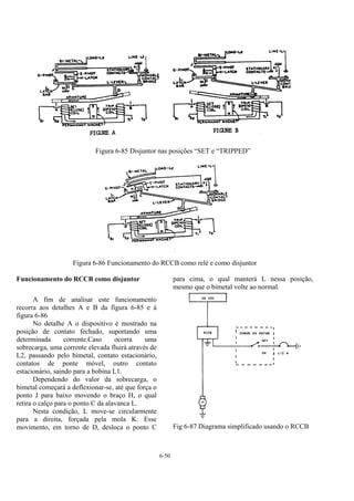 6-50
Figura 6-85 Disjuntor nas posições “SET e “TRIPPED”
Figura 6-86 Funcionamento do RCCB como relé e como disjuntor
Funcionamento do RCCB como disjuntor
A fim de analisar este funcionamento
recorra aos detalhes A e B da figura 6-85 e à
figura 6-86
No detalhe A o dispositivo é mostrado na
posição de contato fechado, suportando uma
determinada corrente.Caso ocorra uma
sobrecarga, uma corrente elevada fluirá através de
L2, passando pelo bimetal, contato estacionário,
contatos de ponte móvel, outro contato
estacionário, saindo para a bobina L1.
Dependendo do valor da sobrecarga, o
bimetal começará a deflexionar-se, até que força o
ponto J para baixo movendo o braço H, o qual
retira o calço para o ponto C da alavanca L.
Nesta condição, L move-se circularmente
para a direita, forçada pela mola K. Esse
movimento, em torno de D, desloca o ponto C
para cima, o qual manterá L nessa posição,
mesmo que o bimetal volte ao normal.
Fig 6-87 Diagrama simplificado usando o RCCB
 