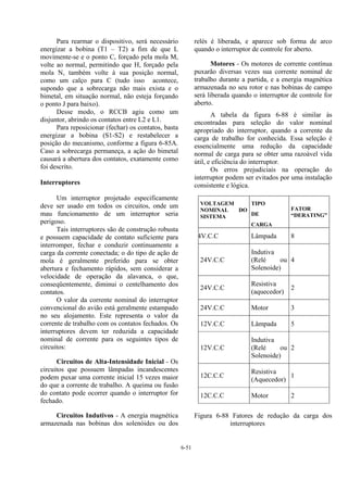 6-51
Para rearmar o dispositivo, será necessário
energizar a bobina (T1 – T2) a fim de que L
movimente-se e o ponto C, forçado pela mola M,
volte ao normal, permitindo que H, forçado pela
mola N, também volte à sua posição normal,
como um calço para C (tudo isso acontece,
supondo que a sobrecarga não mais exista e o
bimetal, em situação normal, não esteja forçando
o ponto J para baixo).
Desse modo, o RCCB agiu como um
disjuntor, abrindo os contatos entre L2 e L1.
Para reposicionar (fechar) os contatos, basta
energizar a bobina (S1-S2) e restabelecer a
posição do mecanismo, conforme a figura 6-85A.
Caso a sobrecarga permaneça, a ação do bimetal
causará a abertura dos contatos, exatamente como
foi descrito.
Interruptores
Um interruptor projetado especificamente
deve ser usado em todos os circuitos, onde um
mau funcionamento de um interruptor seria
perigoso.
Tais interruptores são de construção robusta
e possuem capacidade de contato suficiente para
interromper, fechar e conduzir continuamente a
carga da corrente conectada; o do tipo de ação de
mola é geralmente preferido para se obter
abertura e fechamento rápidos, sem considerar a
velocidade de operação da alavanca, o que,
conseqüentemente, diminui o centelhamento dos
contatos.
O valor da corrente nominal do interruptor
convencional do avião está geralmente estampado
no seu alojamento. Este representa o valor da
corrente de trabalho com os contatos fechados. Os
interruptores devem ter reduzida a capacidade
nominal de corrente para os seguintes tipos de
circuitos:
Circuitos de Alta-Intensidade Inicial - Os
circuitos que possuem lâmpadas incandescentes
podem puxar uma corrente inicial 15 vezes maior
do que a corrente de trabalho. A queima ou fusão
do contato pode ocorrer quando o interruptor for
fechado.
Circuitos Indutivos - A energia magnética
armazenada nas bobinas dos solenóides ou dos
relés é liberada, e aparece sob forma de arco
quando o interruptor de controle for aberto.
Motores - Os motores de corrente contínua
puxarão diversas vezes sua corrente nominal de
trabalho durante a partida, e a energia magnética
armazenada no seu rotor e nas bobinas de campo
será liberada quando o interruptor de controle for
aberto.
A tabela da figura 6-88 é similar às
encontradas para seleção do valor nominal
apropriado do interruptor, quando a corrente da
carga de trabalho for conhecida. Essa seleção é
essencialmente uma redução da capacidade
normal de carga para se obter uma razoável vida
útil, e eficiência do interruptor.
Os erros prejudiciais na operação do
interruptor podem ser evitados por uma instalação
consistente e lógica.
VOLTAGEM
NOMINAL DO
SISTEMA
TIPO
DE
CARGA
FATOR
“DERATING”
4V.C.C Lâmpada 8
24V.C.C
Indutiva
(Relé ou
Solenoide)
4
24V.C.C
Resistiva
(aquecedor)
2
24V.C.C Motor 3
12V.C.C Lâmpada 5
12V.C.C
Indutiva
(Relé ou
Solenoide)
2
12C.C.C
Resistiva
(Aquecedor)
1
12C.C.C Motor 2
Figura 6-88 Fatores de redução da carga dos
interruptores
 