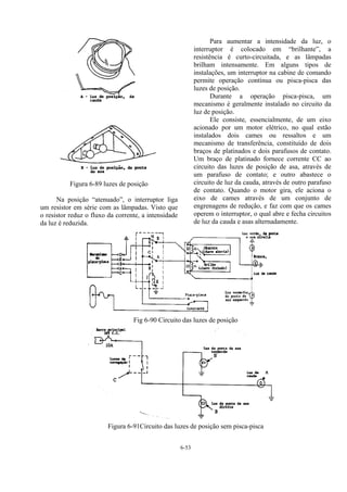 6-53
Figura 6-89 luzes de posição
Na posição “atenuado”, o interruptor liga
um resistor em série com as lâmpadas. Visto que
o resistor reduz o fluxo da corrente, a intensidade
da luz é reduzida.
Para aumentar a intensidade da luz, o
interruptor é colocado em “brilhante”, a
resistência é curto-circuitada, e as lâmpadas
brilham intensamente. Em alguns tipos de
instalações, um interruptor na cabine de comando
permite operação contínua ou pisca-pisca das
luzes de posição.
Durante a operação pisca-pisca, um
mecanismo é geralmente instalado no circuito da
luz de posição.
Ele consiste, essencialmente, de um eixo
acionado por um motor elétrico, no qual estão
instalados dois cames ou ressaltos e um
mecanismo de transferência, constituído de dois
braços de platinados e dois parafusos de contato.
Um braço de platinado fornece corrente CC ao
circuito das luzes de posição de asa, através de
um parafuso de contato; e outro abastece o
circuito de luz da cauda, através de outro parafuso
de contato. Quando o motor gira, ele aciona o
eixo de cames através de um conjunto de
engrenagens de redução, e faz com que os cames
operem o interruptor, o qual abre e fecha circuitos
de luz da cauda e asas alternadamente.
Fig 6-90 Circuito das luzes de posição
Figura 6-91Circuito das luzes de posição sem pisca-pisca
 