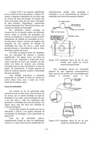 6-54
A figura 6-90 é um esquema simplificado
de um circuito de luzes de posição e a figura 6-91
mostra o diagrama esquemático de um outro tipo
de circuito de luzes de posição. O controle das
luzes de posição, feito por um único interruptor
de duas posições “liga-desliga”, proporciona
somente iluminação fixa. Não há pisca-pisca, nem
reostato de redução da intensidade.
Há, certamente, muitas variações de
circuitos de luz de posição usados em diferentes
aviões. Todos os circuitos são protegidos por
fusíveis ou disjuntores, e muitos circuitos incluem
equipamento de redução da intensidade da luz e
de pisca-pisca. Outros circuitos são ligados para
energizar um relé especial de redução de
intensidade das luzes de aviso, o qual reduz
perceptivelmente a intensidade de todas as luzes
de posição quando são acesas.
Os aviões de pequeno porte são equipados
com um interruptor de controle e circuitos
simplificados. Em alguns casos, um botão de
controle ou um interruptor é usado para ativar
vários conjuntos de luzes; por exemplo, um tipo
utiliza um botão de controle cujo primeiro
movimento ativa as luzes de posição e as luzes do
painel de instrumentos. A rotação seguinte do
botão de controle aumenta somente a intensidade
das luzes do painel.
Uma unidade pisca-pisca é raramente
encontrada no conjunto de luzes de posição de
aviões muito leves, mas é usado em aviões
bimotores de pequeno porte.
Luzes de anticolisão
Um sistema de luz de anticolisão pode
consistir de uma ou mais luzes. Elas são feixes de
luz móvel, que se acham instaladas no topo da
fuselagem ou na cauda, numa localização tal, que
a luz não afeta a visão dos tripulantes nem
diminuirá a visibilidade das luzes de posição. Em
alguns casos, uma das luzes fica instalada no
ventre da fuselagem.
O meio mais simples de instalar uma luz de
anticolisão é fixá-la a um painel reforçado de
revestimento da fuselagem, como apresentado na
figura 6-92
Uma luz de anticolisão acha-se
freqüentemente instala no topo do estabilizador
vertical, se a seção transversal do estabilizador for
suficientemente grande para acomodar a
instalação, e se as características de vibração e
ondulação não forem adversamente afetadas.
Figura 6-92 Instalação típica da luz de anti-
colisão num painel de revesti-
mento não pressurizado
Tais instalações devem ser localizadas
próximo de uma longarina, acrescentando-se
falsas nervuras de acordo com a necessidade para
reforçar a estrutura junto à luz.
Figura 6-93 Instalação típica de luz de anti-
colisão no estabilizador vertical.
 