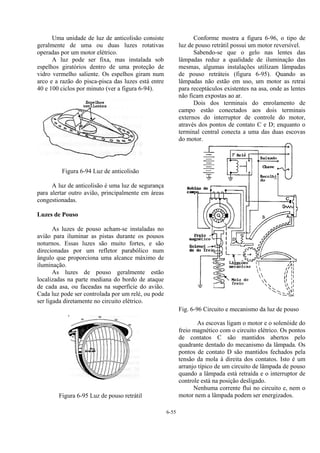 6-55
Uma unidade de luz de anticolisão consiste
geralmente de uma ou duas luzes rotativas
operadas por um motor elétrico.
A luz pode ser fixa, mas instalada sob
espelhos giratórios dentro de uma proteção de
vidro vermelho saliente. Os espelhos giram num
arco e a razão do pisca-pisca das luzes está entre
40 e 100 ciclos por minuto (ver a figura 6-94).
Figura 6-94 Luz de anticolisão
A luz de anticolisão é uma luz de segurança
para alertar outro avião, principalmente em áreas
congestionadas.
Luzes de Pouso
As luzes de pouso acham-se instaladas no
avião para iluminar as pistas durante os pousos
noturnos. Essas luzes são muito fortes, e são
direcionadas por um refletor parabólico num
ângulo que proporciona uma alcance máximo de
iluminação.
As luzes de pouso geralmente estão
localizadas na parte mediana do bordo de ataque
de cada asa, ou faceadas na superfície do avião.
Cada luz pode ser controlada por um relé, ou pode
ser ligada diretamente no circuito elétrico.
Figura 6-95 Luz de pouso retrátil
Conforme mostra a figura 6-96, o tipo de
luz de pouso retrátil possui um motor reversível.
Sabendo-se que o gelo nas lentes das
lâmpadas reduz a qualidade de iluminação das
mesmas, algumas instalações utilizam lâmpadas
de pouso retráteis (figura 6-95). Quando as
lâmpadas não estão em uso, um motor as retrai
para receptáculos existentes na asa, onde as lentes
não ficam expostas ao ar.
Dois dos terminais do enrolamento de
campo estão conectados aos dois terminais
externos do interruptor de controle do motor,
através dos pontos de contato C e D; enquanto o
terminal central conecta a uma das duas escovas
do motor.
Fig. 6-96 Circuito e mecanismo da luz de pouso
As escovas ligam o motor e o solenóide do
freio magnético com o circuito elétrico. Os pontos
de contatos C são mantidos abertos pelo
quadrante dentado do mecanismo da lâmpada. Os
pontos de contato D são mantidos fechados pela
tensão da mola à direita dos contatos. Isto é um
arranjo típico de um circuito de lâmpada de pouso
quando a lâmpada está retraída e o interruptor de
controle está na posição desligado.
Nenhuma corrente flui no circuito e, nem o
motor nem a lâmpada podem ser energizados.
 