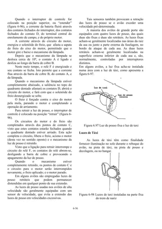 6-56
Quando o interruptor de controle for
colocado na posição superior, ou “estender”
(figura 6-96), a corrente da bateria fluirá através
dos contatos fechados do interruptor, dos contatos
fechados do contato D, do terminal central do
enrolamento de campo, e do próprio motor.
A corrente através do circuito do motor,
energiza o solenóide do freio, que afasta a sapata
do freio do eixo do motor, permitindo que o
motor gire e baixe o mecanismo da lâmpada.
Depois que o mecanismo da lâmpada se
desloca cerca de 10º, o contato A é ligado e
desliza ao longo da barra de cobre B.
Neste meio tempo, o relé F é energizado e
seu contato se fecha. Isto permite que a corrente
flua através da barra de cobre B, do contato A, e
da lâmpada.
Quando o mecanismo da lâmpada estiver
completamente abaixado, a saliência no topo do
quadrante dentado afastará os contatos D, abrirá o
circuito do motor, e fará com que o solenóide do
freio desnergizado se solte.
O freio é forçado contra o eixo do motor
pela mola, parando o motor e completando a
operação de arriamento.
Para retrair a luz de pouso, o interruptor de
controle é colocado na posição “retrair” (figura 6-
96).
Os circuitos do motor e do freio são
completados através dos pontos de contato C,
visto que estes contatos estarão fechados quando
o quadrante dentado estiver arriado. Esta ação
completa o circuito, libera o freio, aciona o motor
(desta vez no sentido oposto) e o mecanismo da
luz de pouso é retraído.
Visto que a ligação para retrair interrompe o
circuito do relé F, os contatos do relé abrem-se,
desligando a barra de cobre e provocando o
apagamento da luz de pouso.
Quando o mecanismo estiver
completamente retraído, os pontos de contato C e
o circuito para o motor serão interrompidos
novamente, o freio aplicado; e o motor parado.
Em alguns aviões são empregadas luzes de
pouso retráteis que podem permanecer
distendidas em qualquer ponto de sua extensão.
As luzes de pouso usadas nos aviões de alta
velocidade são geralmente equipadas com um
sensor de velocidade, que evita a extensão das
luzes de pouso em velocidades excessivas.
Tais sensores também provocam a retração
das luzes de pouso se o avião exceder uma
velocidade pré-determinada.
A maioria dos aviões de grande porte são
equipados com quatro luzes de pouso, das quais
duas são fixas e duas são retráteis. As luzes fixas
acham-se geralmente localizadas nas áreas da raiz
da asa ou junto a parte externa da fuselagem, no
bordo de ataque de cada asa. As duas luzes
retráteis acham-se geralmente localizadas na
superfície externa inferior de cada asa e, são,
normalmente, controladas por interruptores
distintos.
Em alguns aviões, a luz fixa acha-se instalada
numa área com a luz de táxi, como apresenta a
figura 6-97.
Figura 6.97 Luz de pouso fixa e luz de taxi
Luzes de Táxi
As luzes de táxi têm como finalidade
fornecer iluminação no solo durante o reboque do
avião, na pista de táxi, na pista de pouso e
decolagem, ou no hangar.
Figura 6-98 Luzes de taxi instaladas na parte fixa
do trem de nariz
 