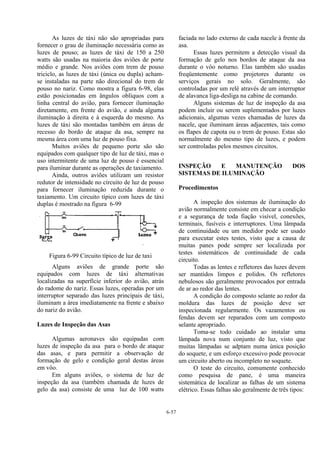6-57
As luzes de táxi não são apropriadas para
fornecer o grau de iluminação necessária como as
luzes de pouso; as luzes de táxi de 150 a 250
watts são usadas na maioria dos aviões de porte
médio e grande. Nos aviões com trem de pouso
triciclo, as luzes de táxi (única ou dupla) acham-
se instaladas na parte não direcional do trem de
pouso no nariz. Como mostra a figura 6-98, elas
estão posicionadas em ângulos oblíquos com a
linha central do avião, para fornecer iluminação
diretamente, em frente do avião, e ainda alguma
iluminação à direita e à esquerda do mesmo. As
luzes de táxi são montadas também em áreas de
recesso do bordo de ataque da asa, sempre na
mesma área com uma luz de pouso fixa.
Muitos aviões de pequeno porte são são
equipados com qualquer tipo de luz de táxi, mas o
uso intermitente de uma luz de pouso é essencial
para iluminar durante as operações de taxiamento.
Ainda, outros aviões utilizam um resistor
redutor de intensidade no circuito de luz de pouso
para fornecer iluminação reduzida durante o
taxiamento. Um circuito típico com luzes de táxi
duplas é mostrado na figura 6-99
Figura 6-99 Circuito típico de luz de taxi
Alguns aviões de grande porte são
equipados com luzes de táxi alternativas
localizadas na superfície inferior do avião, atrás
do radome do nariz. Essas luzes, operadas por um
interruptor separado das luzes principais de táxi,
iluminam a área imediatamente na frente e abaixo
do nariz do avião.
Luzes de Inspeção das Asas
Algumas aeronaves são equipadas com
luzes de inspeção da asa para o bordo de ataque
das asas, e para permitir a observação de
formação de gelo e condição geral destas áreas
em vôo.
Em alguns aviões, o sistema de luz de
inspeção da asa (também chamada de luzes de
gelo da asa) consiste de uma luz de 100 watts
faciada no lado externo de cada nacele à frente da
asa.
Essas luzes permitem a detecção visual da
formação de gelo nos bordos de ataque da asa
durante o vôo noturno. Elas também são usadas
freqüentemente como projetores durante os
serviços gerais no solo. Geralmente, são
controladas por um relé através de um interruptor
de alavanca liga-desliga na cabine de comando.
Alguns sistemas de luz de inspeção da asa
podem incluir ou serem suplementados por luzes
adicionais, algumas vezes chamadas de luzes da
nacele, que iluminam áreas adjacentes, tais como
os flapes de capota ou o trem de pouso. Estas são
normalmente do mesmo tipo de luzes, e podem
ser controladas pelos mesmos circuitos.
INSPEÇÃO E MANUTENÇÃO DOS
SISTEMAS DE ILUMINAÇÃO
Procedimentos
A inspeção dos sistemas de iluminação do
avião normalmente consiste em checar a condição
e a segurança de toda fiação visível, conexões,
terminais, fusíveis e interruptores. Uma lâmpada
de continuidade ou um medidor pode ser usado
para executar estes testes, visto que a causa de
muitas panes pode sempre ser localizada por
testes sistemáticos de continuidade de cada
circuito.
Todas as lentes e refletores das luzes devem
ser mantidos limpos e polidos. Os refletores
nebulosos são geralmente provocados por entrada
de ar ao redor das lentes.
A condição do composto selante ao redor da
moldura das luzes de posição deve ser
inspecionada regularmente. Os vazamentos ou
fendas devem ser reparados com um composto
selante apropriado.
Toma-se todo cuidado ao instalar uma
lâmpada nova num conjunto de luz, visto que
muitas lâmpadas se adptam numa única posição
do soquete, e um esforço excessivo pode provocar
um circuito aberto ou incompleto no soquete.
O teste do circuito, comumente conhecido
como pesquisa de pane, é uma maneira
sistemática de localizar as falhas de um sistema
elétrico. Essas falhas são geralmente de três tipos:
 