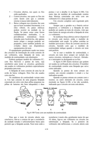 6-58
1 - Circuitos abertos, nos quais os fios
estão quebrados.
2 - Curtos-circuitos, nos quais os fios em
curto fazem com que a corrente
retorne à massa indevidamente.
3 - Baixa voltagem nos circuitos faz com
que as luzes acendam fracamente, e os
réles vibrem. As panes elétricas
podem ocorrer na unidade ou na
fiação. Se panes como estas forem
cuidadosamente analisadas, e as
providências sistemáticas forem
tomadas para localizá-las, não apenas
muito tempo e energia poderão ser
poupados, como também poderão ser
evitados danos aos dispendiosos
equipamentos de teste.
O equipamento geralmente usado nos testes
dos circuitos de iluminação do avião consiste de
um voltímetro, uma lâmpada de teste, um
medidor de continuidade e um ohmímetro.
Embora qualquer modelo de voltímetro CC,
com fios flexíveis e pontas de teste, seja
satisfatório para testar os circuitos; geralmente
são usados os voltímetros portáteis especialmente
projetados para teste.
A lâmpada de teste consiste de uma luz de
avião de baixa voltagem. Dois fios são usados
com essa luz.
Os medidores de continuidade variam entre
si. Um tipo consiste de uma pequena lâmpada
conectada em série com duas pilhas pequenas (as
pilhas de lanterna são bem adequadas) e duas
pontas ( ver o detalhe A da figura 6-100). Um
outro tipo de medidor de continuidade contém
duas baterias conectadas em série com um
voltímetro CC e duas pontas de teste.
Um circuito completo será registrado pelo
voltímetro.
Sempre que o gerador ou a bateria estiver
disponível, o voltímetro e a lâmpada de teste
poderão ser usados no teste do circuito, visto que
estas fontes de energia ativarão a lâmpada de teste
e o voltímetro.
Se nenhuma força elétrica estiver disponível
(o circuito está morto), então o medidor de
continuidade será usado. As pilhas contidas no
medidor provocam o fluxo de corrente através do
circuito, fazendo com que o medidor de
continuidade indique quando o circuito em teste
está perfeito.
Ao se usar o medidor de continuidade, o
circuito em teste deve sempre ser isolado dos
outros circuitos, retirando-se o fusível,. Abrindo-
se o interruptor ou desligando-se os fios.
A figura 6-100 ilustra técnicas que podem
ser usadas na verificação dos circuitos. O medidor
de continuidade contém uma lâmpada que serve
como indicador.
Quando as pontas de teste entram em
contato, um circuito completo é criado e a luz
indicadora acende.
Quando as pontas entram em contato com o
resistor, ou outro elemento do circuito, como
mostrado na figura 6-100, a luz não acenderá,
indicando que o circuito em teste está aberto.
Fig 6-100 Teste com um medidor de continuidade
Para que o teste de circuito aberto seja
conclusivo, têm-se a certeza de que a resistência
da unidade testada é suficientemente baixa para
permitir que a lâmpada acenda. Num teste onde a
resistência é muito alta, geralmente maior do que
10 ohms, liga-se um voltímetro no circuito em
substituição a lâmpada. Se o ponteiro do
voltímetro não deflexionar, o circuito aberto está
 