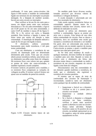 6-59
confirmado. O teste para curtos-circuitos (da
figura 6-100) mostra o medidor de continuidade
ligado nos terminais de um interruptor na posição
desligado. Se a lâmpada do medidor acender,
haverá um curto-circuito no interruptor.
Para verificar se há um fio em curto para a
massa, em algum ponto entre seus terminais,
desconeta-se o fio em cada extremidade, e liga-se
um CLIP jacaré no fio em uma extremidade, e
outro CLIP do medidor à massa (D da figura 6-
100). Se o fio estiver em curto, a lâmpada
acenderá. Para localizar a ligação à massa, são
feitos testes por seções em direção a outra
extremidade. A iluminação da lâmpada indicará a
seção do fio em que está ligada à massa.
O ohmímetro, embora construído
basicamente para medir resistência, é útil para
testar continuidade.
Com um ohmímetro, a resistência de um
circuito de iluminação pode ser determinada
diretamente pela escala. Visto que um circuito
aberto possui resistência infinita, uma leitura zero
no ohmímetro usa pilha como fonte de voltagem.
Há resistores fixos, com valores tais que, quando
as pontas de testes são curto-circuitadas, o
medidor registrará a escala completa.
O resistor variável, em paralelo com o medidor, e
os resistores fixos compensam as variações de
voltagem na pilha. O resistor variável fornece um
ajuste zero no medidor do painel de controle.
Figura 6-101 Circuito interno típico de um
ohmímetro
No medidor pode haver diversas escalas,
tornadas possíveis por diversos valores de
resistência e voltagem da bateria.
A escala desejada é selecionada por um
seletor no mostrador do ohmímetro.
Cada escala registra resistências baixas na
extremidade superior. Quanto maior for a
resistência indicada num circuito, menor será a
deflexão do indicador na escala.
Quando se utiliza um ohmímetro para
verificar a continuidade, liga-se as pontas em
série com o circuito. Uma leitura de zero ohm
indica continuidade do circuito. Para se checar a
resistência, deve ser escolhida uma escala que
incorpore a resistência do elemento a ser medido.
Em geral, deve ser selecionada uma escala na
qual a leitura caia na metade superior da mesma.
Curto-circuite as pontas e ajuste o medidor para
registrar zero ohm pelo ajuste zero.
Se for feita uma mudança de escala a
qualquer momento, devemos lembrar de reajustar
o medidor para zero ohm. Quando os testes do
circuito com o ohmímetro são feitos, não
devemos tentar checar a continuidade ou medir a
resistência de um circuito, enquanto ele estiver
ligado a uma fonte de voltagem.
Desconectamos uma das extremidades de
um elemento quando medirmos a resistência, de
modo que o ohmímetro não registrará a
resistência de circuitos paralelos.
O resumo, que se segue, de teste de
continuidade dos circuitos de iluminação é
recomendado, usando-se tanto um ohmímetro
como qualquer tipo de medidor de continuidade:
1 - Inspecionar o fusível ou o disjuntor.
Verificar se ele é o correto para o
circuito a ser testado.
2 - Inspecionar a unidade elétrica
(lâmpada).
3 - Se o fusível, o disjuntor e a lâmpada
estiverem em boas condições,
verificar o ponto mais acessível
quanto à abertura ou curto no circuito.
4 - Nunca tentar adivinhar. Sempre
localizar a pane no fio positivo de um
circuito, na unidade operacional ou no
fio negativo, antes de retirar qualquer
equipamento ou fios.
 