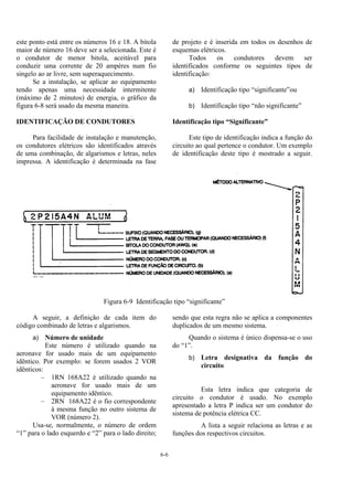 6-6
este ponto está entre os números 16 e 18. A bitola
maior de número 16 deve ser a selecionada. Este é
o condutor de menor bitola, aceitável para
conduzir uma corrente de 20 ampères num fio
singelo ao ar livre, sem superaquecimento.
Se a instalação, se aplicar ao equipamento
tendo apenas uma necessidade intermitente
(máximo de 2 minutos) de energia, o gráfico da
figura 6-8 será usado da mesma maneira.
IDENTIFICAÇÃO DE CONDUTORES
Para facilidade de instalação e manutenção,
os condutores elétricos são identificados através
de uma combinação, de algarismos e letras, neles
impressa. A identificação é determinada na fase
de projeto e é inserida em todos os desenhos de
esquemas elétricos.
Todos os condutores devem ser
identificados conforme os seguintes tipos de
identificação:
a) Identificação tipo “significante”ou
b) Identificação tipo “não significante”
Identificação tipo “Significante”
Este tipo de identificação indica a função do
circuito ao qual pertence o condutor. Um exemplo
de identificação deste tipo é mostrado a seguir.
Figura 6-9 Identificação tipo “significante”
A seguir, a definição de cada item do
código combinado de letras e algarismos.
a) Número de unidade
Este número é utilizado quando na
aeronave for usado mais de um equipamento
idêntico. Por exemplo: se forem usados 2 VOR
idênticos:
– 1RN 168A22 é utilizado quando na
aeronave for usado mais de um
equipamento idêntico.
– 2RN 168A22 é o fio correspondente
à mesma função no outro sistema de
VOR (número 2).
Usa-se, normalmente, o número de ordem
“1” para o lado esquerdo e “2” para o lado direito;
sendo que esta regra não se aplica a componentes
duplicados de um mesmo sistema.
Quando o sistema é único dispensa-se o uso
do “1”.
b) Letra designativa da função do
circuito
Esta letra indica que categoria de
circuito o condutor é usado. No exemplo
apresentado a letra P indica ser um condutor do
sistema de potência elétrica CC.
A lista a seguir relaciona as letras e as
funções dos respectivos circuitos.
 