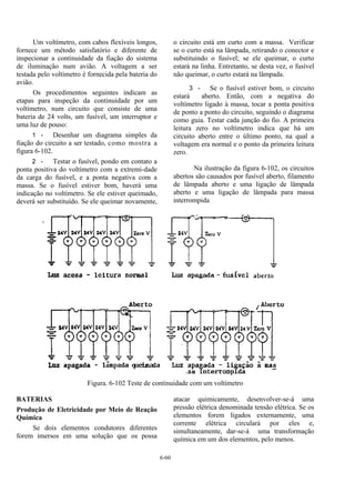 6-60
Um voltímetro, com cabos flexíveis longos,
fornece um método satisfatório e diferente de
inspecionar a continuidade da fiação do sistema
de iluminação num avião. A voltagem a ser
testada pelo voltímetro é fornecida pela bateria do
avião.
Os procedimentos seguintes indicam as
etapas para inspeção da continuidade por um
voltímetro, num circuito que consiste de uma
bateria de 24 volts, um fusível, um interruptor e
uma luz de pouso:
1 - Desenhar um diagrama simples da
fiação do circuito a ser testado, como mostra a
figura 6-102.
2 - Testar o fusível, pondo em contato a
ponta positiva do voltímetro com a extremi-dade
da carga do fusível, e a ponta negativa com a
massa. Se o fusível estiver bom, haverá uma
indicação no voltímetro. Se ele estiver queimado,
deverá ser substituído. Se ele queimar novamente,
o circuito está em curto com a massa. Verificar
se o curto está na lâmpada, retirando o conector e
substituindo o fusível; se ele queimar, o curto
estará na linha. Entretanto, se desta vez, o fusível
não queimar, o curto estará na lâmpada.
3 - Se o fusível estiver bom, o circuito
estará aberto. Então, com a negativa do
voltímetro ligado à massa, tocar a ponta positiva
de ponto a ponto do circuito, seguindo o diagrama
como guia. Testar cada junção do fio. A primeira
leitura zero no voltímetro indica que há um
circuito aberto entre o último ponto, na qual a
voltagem era normal e o ponto da primeira leitura
zero.
Na ilustração da figura 6-102, os circuitos
abertos são causados por fusível aberto, filamento
de lâmpada aberto e uma ligação de lâmpada
aberto e uma ligação de lâmpada para massa
interrompida
Figura. 6-102 Teste de continuidade com um voltímetro
BATERIAS
Produção de Eletricidade por Meio de Reação
Química
Se dois elementos condutores diferentes
forem imersos em uma solução que os possa
atacar quimicamente, desenvolver-se-á uma
pressão elétrica denominada tensão elétrica. Se os
elementos forem ligados externamente, uma
corrente elétrica circulará por eles e,
simultaneamente, dar-se-á uma transformação
química em um dos elementos, pelo menos.
 