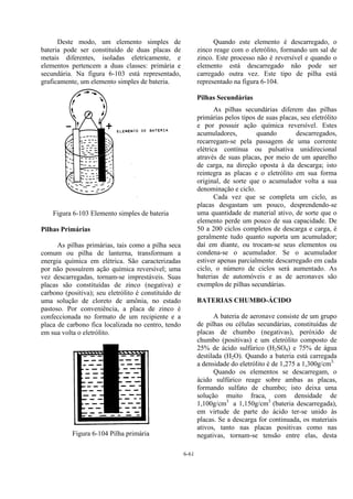 6-61
Deste modo, um elemento simples de
bateria pode ser constituído de duas placas de
metais diferentes, isoladas eletricamente, e
elementos pertencem a duas classes: primária e
secundária. Na figura 6-103 está representado,
graficamente, um elemento simples de bateria.
Figura 6-103 Elemento simples de bateria
Pilhas Primárias
As pilhas primárias, tais como a pilha seca
comum ou pilha de lanterna, transformam a
energia química em elétrica. São caracterizadas
por não possuírem ação química reversível; uma
vez descarregadas, tornam-se imprestáveis. Suas
placas são constituídas de zinco (negativa) e
carbono (positiva); seu eletrólito é constituído de
uma solução de cloreto de amônia, no estado
pastoso. Por conveniência, a placa de zinco é
confeccionada no formato de um recipiente e a
placa de carbono fica localizada no centro, tendo
em sua volta o eletrólito.
Figura 6-104 Pilha primária
Quando este elemento é descarregado, o
zinco reage com o eletrólito, formando um sal de
zinco. Este processo não é reversível e quando o
elemento está descarregado não pode ser
carregado outra vez. Este tipo de pilha está
representado na figura 6-104.
Pilhas Secundárias
As pilhas secundárias diferem das pilhas
primárias pelos tipos de suas placas, seu eletrólito
e por possuir ação química reversível. Estes
acumuladores, quando descarregados,
recarregam-se pela passagem de uma corrente
elétrica contínua ou pulsativa unidirecional
através de suas placas, por meio de um aparelho
de carga, na direção oposta à da descarga; isto
reintegra as placas e o eletrólito em sua forma
original, de sorte que o acumulador volta a sua
denominação e ciclo.
Cada vez que se completa um ciclo, as
placas desgastam um pouco, desprendendo-se
uma quantidade de material ativo, de sorte que o
elemento perde um pouco de sua capacidade. De
50 a 200 ciclos completos de descarga e carga, é
geralmente tudo quanto suporta um acumulador;
daí em diante, ou trocam-se seus elementos ou
condena-se o acumulador. Se o acumulador
estiver apenas parcialmente descarregado em cada
ciclo, o número de ciclos será aumentado. As
baterias de automóveis e as de aeronaves são
exemplos de pilhas secundárias.
BATERIAS CHUMBO-ÁCIDO
A bateria de aeronave consiste de um grupo
de pilhas ou células secundárias, constituídas de
placas de chumbo (negativas), peróxido de
chumbo (positivas) e um eletrólito composto de
25% de ácido sulfúrico (H2SO4) e 75% de água
destilada (H2O). Quando a bateria está carregada
a densidade do eletrólito é de 1,275 a 1,300g/cm3.
Quando os elementos se descarregam, o
ácido sulfúrico reage sobre ambas as placas,
formando sulfato de chumbo; isto deixa uma
solução muito fraca, com densidade de
1,100g/cm3
a 1,150g/cm3
(bateria descarregada),
em virtude de parte do ácido ter-se unido às
placas. Se a descarga for continuada, os materiais
ativos, tanto nas placas positivas como nas
negativas, tornam-se tensão entre elas, desta
 