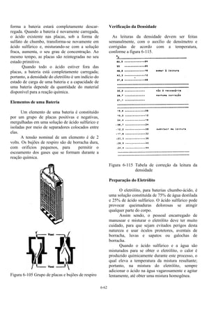 6-62
forma a bateria estará completamente descar-
regada. Quando a bateria é novamente carregada,
o ácido existente nas placas, sob a forma de
sulfato de chumbo, transforma-se novamente em
ácido sulfúrico e, misturando-se com a solução
fraca, aumenta, o seu grau de concentração. Ao
mesmo tempo, as placas são reintegradas no seu
estado primitivo.
Quando todo o ácido estiver fora das
placas, a bateria está completamente carregada;
portanto, a densidade do eletrólito é um indício do
estado de carga de uma bateria e a capacidade de
uma bateria depende da quantidade do material
disponível para a reação química.
Elementos de uma Bateria
Um elemento de uma bateria é constituído
por um grupo de placas positivas e negativas,
mergulhadas em uma solução de ácido sulfúrico e
isoladas por meio de separadores colocados entre
elas.
A tensão nominal de um elemento é de 2
volts. Os bujões de respiro são de borracha dura,
com orifícios pequenos, para permitir o
escoamento dos gases que se formam durante a
reação química.
Figura 6-105 Grupo de placas e bujões de respiro
Verificação da Densidade
As leituras da densidade devem ser feitas
semanalmente, com o auxílio de densímetro e
corrigidas de acordo com a temperatura,
conforme a figura 6-115.
Figura 6-115 Tabela de correção da leitura da
densidade
Preparação do Eletrólito
O eletrólito, para baterias chumbo-ácido, é
uma solução constituída de 75% de água destilada
e 25% de ácido sulfúrico. O ácido sulfúrico pode
provocar queimaduras dolorosas se atingir
qualquer parte do corpo.
Assim sendo, o pessoal encarregado de
manusear e misturar o eletrólito deve ter muito
cuidado, para que sejam evitados perigos desta
natureza e usar óculos protetores, aventais de
borracha, luvas e sapatos ou galochas de
borracha.
Quando o ácido sulfúrico e a água são
misturados para se obter o eletrólito, o calor é
produzido quimicamente durante este processo, o
qual eleva a temperatura da mistura resultante;
portanto, na mistura do eletrólito, sempre
adicionar o ácido na água vagarosamente e agitar
lentamente, até obter uma mistura homogênea.
 