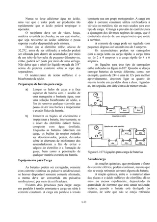 6-63
Nunca se deve adicionar água no ácido,
uma vez que o calor pode ser produzido tão
rapidamente que o ácido poderá respingar o
operador.
O recipiente deve ser de vidro, louça,
madeira revestida de chumbo, ou um vaso similar,
que seja resistente ao ácido sulfúrico e possa
suportar o calor desprendido pela mistura.
Deixe que o eletrólito esfrie, abaixo de
32,2ºC, antes de ser utilizado; a solução poderá
ser sifonada para dentro do acumulador, por meio
de um tubo de borracha de pequeno diâmetro ou,
então, poderá ser posta por meio de uma seringa.
Não deixe que o nível do líquido exceda de 3/8”
acima do protetor existente sobre o topo dos
separadores.
O neutralizante do ácido sulfúrico é o
bicarbonato de sódio.
Preparação da bateria para carga
a) Limpar os lados da caixa e a face
superior da bateria com o auxílio de
uma mangueira e bastante água; usar
uma solução bicarbonato de sódio, a
fim de remover qualquer corrosão que
possa existir nos bornes e inspecionar
o estado físico da bateria.
b) Remover os bujões de enchimento e
inspecionar a bateria, internamente; se
o nível do eletrólito estiver baixo,
completar com água destilada.
Enquanto as baterias estiveram em
carga, os bujões de respiro poderão
ser desatarraxados, porém, deixados
sobre as aberturas de enchimento dos
acumuladoresm a fim de evitar o
salpico do eletrólito e a formação de
gases, bem como a penetração de
qualquer matéria estranha na bateria.
Equipamento para Carga
As baterias podem ser carregadas, somente
com corrente contínua ou pulsativa unidirecional;
se houver disponível somente corrente alternada,
a mema deve ser convertida em pulsativa
unidirecional, por meio de retificadores.
Existem dois processos para carga: carga
em paralelo à tensão constante e carga em série à
corrente constante. A carga em paralelo à tensão
constante usa um grupo motogerador. A carga em
série à corrente constante utiliza retificadores à
válvula ou metálico; são os mais usados para este
tipo de carga. O tunga é provido de controle para
a ajustagem dos diversos regimes de carga, que é
controlada através de um amperímetro que mede
a corrente.
A corrente de carga pode ser regulada com
pequenos degraus até um máximo de 6 amperes.
Os acumuladores podem ser carregados
com a carga lenta ou carga rápida; a carga lenta
vai de 2 a 4 amperes e a carga rápida de 4 a 6
ampères.
As ligações para este tipo de carregador
estão indicadas na figura 6-107. Quando se deseja
carregar baterias de tensão diferente, como, por
exemplo, quatro de 24v e uma de 12v para melhor
aproveitamento, devemos ligar as quatro de
mesma tensão em paralelo, duas a duas, ligando-
as, em seguida, em série com a de menor tensão.
Figura 6-107 Ligações para carga de baterias
Autodescarga
As reações químicas, que produzem o fluxo
de corrente elétrica, podem continuar, mesmo que
não se esteja retirando corrente alguma da bateria.
A reação química, entre o o material ativo
das placas e o ácido sulfúrico do eletrólito, dá-se
mais ou menos rapidamente, dependendo da
quantidade de corrente que está sendo utilizada;
todavia, quando a bateria está desligada do
circuito, de sorte que não se esteja retirando
 