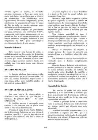 6-64
corrente alguma da mesma, as atividades
químicas continuam, se bem que numa razão
muito mais baixa. Isto produz o que se conhece
por autodescarga. Esta autodescarga dá-se
vagarosamente em baixas temperaturas; porém,
rapidamente em temperaturas elevadas, por causa
do fato de todas as reações químicas serem
aceleradas pelas altas temperaturas.
Uma bateria completa ou parcialmente
carregada, submetida a uma temperatura de 17ºC,
experimenta muito pouco autodescarga, em um
período de dois a três meses enquanto que uma
bateria totalmente carregada, submetida a uma
temperatura de 50ºC, pode descarregar-se
completamente, dentro de uma semana.
Remoção da Bateria
Para remover uma bateria do avião, o
cuidado principal que devemos ter é o de desligar
sempre, em primeiro lugar, o cabo ligado à massa
do avião, pois assim, evitaremos futuros curto-
circuitos, depois devemos segurar a bateria com
cuidado, para evitar que a mesma caia e derrame
o eletrólito.
BATERIAS ALCALINAS
As baterias alcalinas foram desenvolvidas
mais recentemente que as de chumbo-ácido. Dois
tipos são usados atualmente: níquel-cádmio e
prata-zinco, ambos com eletrólito alcalino de
hidróxido de potássio (KOH).
BATERIA DE NÍQUEL-CÁDMIO
Em uma bateria de níquel-cádmio o
eletrólito é uma solução de água destilada e
hidróxido de potássio (KOH – POTASSA
CÁUSTICA).
O eletrólito somente é empregado como
condutor e não reaciona com as placas como
fazem as baterias de chumbo-ácidas.
O estado da carga de uma bateria deste tipo
não é determinado facilmente por uma leitura de
gravidade específica, já que não havendo reação
de placas com eletrólito, este não se altera de
modo apreciável.
As placas negativas são se óxido de cádmio
e as positivas de óxido de níquel, isoladas por
placas de nylon e fibra.
Durante a carga, todo o oxigênio é expulso
dsa placas negativas só restando o cádmio. O
oxigênio expulso das placas negativas é recolhido
pelas positivas, para formar o bióxido de níquel.
Até o final do processo de carga, o eletrólito
desprenderá gases devido à eletrólise que tem
lugar no mesmo.
Uma pequena quantidade de gases é
necessária para carregar completamente a bateria.
Portanto esta perderá algo de água. Durante a
descarga ocorrerá uma ação química inversa. As
placas negativas recuperam gradualmente o
oxigênio, na mesma proporção que as positivas o
perdem.
Devido ao intercâmbio de oxigênio, a
energia química das placas se converte em
energia elétrica e o eletrólito é absorvido pelas
placas.
Por esta razão o nível de eletrólito deve ser
verificado com a bateria completamente
carregada.
O estado da carga da bateria será verificado,
portanto, medindo-se o nível do eletrólito, já que
os outros métodos utilizados em baterias de
chumbo-ácida como: densidade do eletrólito e
tensão entre elementos, não são aplicáveis, pois o
eletrólito não reaciona com as placas, e a tensão,
praticamente, permanece constante mesmo com a
bateria descarregada.
Capacidade da Bateria
Nas baterias de aviões um dado muito
importante é a sua capacidade, é o mesmo que
dizer, a quantidade total de energia que pode ser
fornecida até que a tensão nos bornes caia a um
valor mínimo aceitável.
Também é possível definir a capacidade
como a quantidade de horas que pode alimentar
um sistema elétrico que consome uma certa
intensidade.
A unidade utilizada é o ampère-hora (Ah) e
a capacidade se expressa em “Ah”, que é o
número resultante da multiplicação da intensidade
de descarga pelo número de horas que pode ser
mantida até descarregar-se.
 