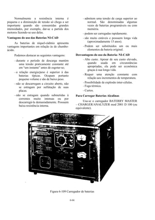 6-66
Normalmente a resistência interna é
pequena e a diminuição de tensão só chega a ser
importante quando são consumidas grandes
intensidades, por exemplo, dar-se a partida dos
motores fazendo-se uso delas.
Vantagens do uso das Baterias NI-CAD
As baterias de níquel-cádmio apresenta
vantagens importantes em relação às de chumbo-
ácido.
Podemos destacar as seguintes vantagens:
–durante o período de descarga mantém
uma tensão praticamente constante até
em “um instante” antes de esgotar-se;
–a relação energia/peso é superior à das
baterias típicas. Ocupam portanto
pequeno volume e são de baixo peso.
–não se descarregam a circuito aberto, não
se estragam por sulfatação de suas
placas.
–não se estragam quando submetidas à
correntes muito intensas ou por
descarregá-la demasiadamente. Possuem
baixa resistência interna.
–admitem uma tensão de carga superior ao
normal. São denominadas algumas
vezes de baterias programáveis ou com
memória.
–podem ser carregadas rapidamente.
–são muito estáveis e possuem longa vida
(aproximadamente 15 anos).
–Podem ser substituídos um ou mais
elementos da bateria original.
Desvantagens do uso da Bateria- NI-CAD
–Alto custo. Apesar de seu custo elevado,
quando usada em circunstâncias
apropriadas, ela pode ser econômica
graças à sua longa vida.
–Requer uma atenção constante com
relação aos incrementos de temperatura.
–Possibilidade de explosão inter-células.
–Fuga térmica.
–Curtos.
Para Carregar Baterias Alcalinas
Usa-se o carregador BATERRY MASTER
– CHARGER/ANALYZER mod 2001 D 100 (ou
equivalente).
Figura 6-109 Carregador de baterias
 