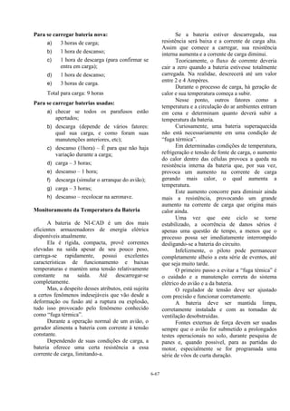 6-67
Para se carregar bateria nova:
a) 3 horas de carga;
b) 1 hora de descanso;
c) 1 hora de descarga (para confirmar se
entra em carga);
d) 1 hora de descanso;
e) 3 horas de carga.
Total para carga: 9 horas
Para se carregar baterias usadas:
a) checar se todos os parafusos estão
apertados;
b) descarga (depende de vários fatores:
qual sua carga, e como foram suas
manutenções anteriores, etc);
c) descanso (1hora) – É para que não haja
variação durante a carga;
d) carga – 3 horas;
e) descanso – 1 hora;
f) descarga (simular o arranque do avião);
g) carga – 3 horas;
h) descanso – recolocar na aeronave.
Monitoramento da Temperatura da Bateria
A bateria de NI-CAD é um dos mais
eficientes armazenadores de energia elétrica
disponíveis atualmente.
Ela é rígida, compacta, provê correntes
elevadas na saída apesar de seu pouco peso,
carrega-se rapidamente, possui excelentes
características de funcionamento e baixas
temperaturas e mantém uma tensão relativamente
constante na saída. Até descarregar-se
completamente.
Mas, a despeito desses atributos, está sujeita
a certos fenômenos indesejáveis que vão desde a
deformação ou fusão até a ruptura ou explosão,
tudo isso provocado pelo fenômeno conhecido
como “fuga térmica”.
Durante a operação normal de um avião, o
gerador alimenta a bateria com corrente à tensão
constante.
Dependendo de suas condições de carga, a
bateria oferece uma certa resistência a essa
corrente de carga, limitando-a.
Se a bateria estiver descarregada, sua
resistência será baixa e a corrente de carga alta.
Assim que comece a carregar, sua resistência
interna aumenta e a corrente de carga diminui.
Teoricamente, o fluxo de corrente deveria
cair a zero quando a bateria estivesse totalmente
carregada. Na realidae, descrecerá até um valor
entre 2 e 4 Ampères.
Durante o processo de carga, há geração de
calor e sua temperatura começa a subir.
Nesse ponto, outros fatores como a
temperatura e a circulação do ar ambientes entram
em cena e determinam quanto deverá subir a
temperatura da bateria.
Curiosamente, uma bateria superaquecida
não está necessariamente em uma condição de
“fuga térmica”.
Em determinadas condições de temperatura,
refrigeração e tensão de fonte de carga, o aumento
do calor dentro das células provoca a queda na
resistência interna da bateria que, por sua vez,
provoca um aumento na corrente de carga
gerando mais calor, o qual aumenta a
temperatura.
Este aumento concorre para diminuir ainda
mais a resistência, provocando um grande
aumento na corrente de carga que origina mais
calor ainda.
Uma vez que este ciclo se torne
estabilizado, a ocorrência de danos sérios é
apenas uma questão de tempo, a menos que o
processo possa ser imediatamente interrompido
desligando-se a bateria do circuito.
Infelizmente, o piloto pode permanecer
completamente alheio a esta série de eventos, até
que seja muito tarde.
O primeiro passo a evitar a “fuga témica” é
o cuidado e a manutenção correta do sistema
elétrico do avião e a da bateria.
O regulador de tensão deve ser ajustado
com precisão e funcionar corretamente.
A bateria deve ser mantida limpa,
corretamente instalada e com as tomadas de
ventilação desobstruídas.
Fontes externas de força devem ser usadas
sempre que o avião for submetido a prolongados
testes operacionais no solo, durante pesquisa de
panes e, quando possivel, para as partidas do
motor, especialmente se for programada uma
série de vôos de curta duração.
 