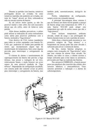 6-68
Durante as partidas com baterias, tentativas
prolongadas devem ser evitadas. Se estas
tentativas repetidas não puderem ser evitadas, um
teste de “toque” deverá ser feito, colocando-se
mão na carcaça externa da bateria.
Se ela estiver muito quente, (e não for
possível manter a mão sobre ela) será necessário
deixar que ela esfrie, antes de tentar-se outra
partida.
Além dessas medidas preventivas, o piloto
pode utilizar as indicações de certos instrumentos
como alerta para possíveis problemas com a
bateria, incluindo a “fuga térmica”.
Uma diretiva do FAA tornou mandatório
para todos os aviões equipados com bateria Ni-
CAD, que pudessem ser usadas para partidas de
motor, que incorporassem algum tipo de
monitorização de temperatura, bem como alguma
previsão para interromper o carregamento da
bateria.
O sistema de alarme e monitoramento de
superaquecimento da bateria não previne a fuga
térmica, mas possui a vantagem de ser leve,
relativamente barato, e ainda fornecer um aviso
seguro de uma possível condição de “fuga
térmica”. Dependendo da configuração escolhida,
este sistema pode não somente avisar ao piloto
para interromper o carregamento da bateria, mas
também pode, automaticamente, desligá-lo do
circuito.
Porém, independente da configuração,
sempre existe um comando manual.
A principal desvantagem desse sistema é
que ele fornece um alerta inicial quando a carcaça
da bateria atinge uma temperatura de 150ºC F e
uma bateria NI-CAD pode atingir esta
temperatura por ação de outras causas que não a
“fuga térmica”.
Estas incluem temperatura ambiente
elevada, estado da carga e uso prolongado da
bateria durante testes no solo e partidas de motor.
Além disso, a bateria pode encontrar-se nos
primeiros estágios da “fuga térmica” e a
temperatura da carcaça pode não estar elevada o
suficiente para ativar o sistema de alarme.
De fato, muitas baterias atingiram os
estágios mais avançados de “fuga-térmica” antes
que esse sistema de alarme fosse ativado. No
entanto, em todos os casos, o alarme ocorreu a
tempo suficiente para evitar danos às aeronaves,
provocados por fogo ou explosão das baterias.
Nas aeronaves EMBRAER, a bateria possui
preso aos parafusos das conexões das células, dois
sensores idênticos e intercambiáveis. Estes
sensores permitem a indicação e o alarme de
sobretemperatura.
Figura 6-110 Bateria NI-CAD
 