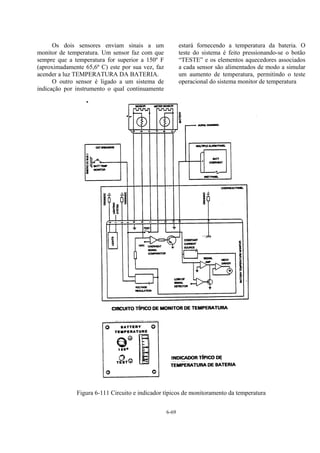 6-69
Os dois sensores enviam sinais a um
monitor de temperatura. Um sensor faz com que
sempre que a temperatura for superior a 150º F
(aproximadamente 65,6º C) este por sua vez, faz
acender a luz TEMPERATURA DA BATERIA.
O outro sensor é ligado a um sistema de
indicação por instrumento o qual continuamente
estará fornecendo a temperatura da bateria. O
teste do sistema é feito pressionando-se o botão
“TESTE” e os elementos aquecedores associados
a cada sensor são alimentados de modo a simular
um aumento de temperatura, permitindo o teste
operacional do sistema monitor de temperatura
Figura 6-111 Circuito e indicador típicos de monitoramento da temperatura
 