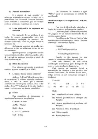 6-8
c) Número do condutor
É o número de cada condutor por
ordem de seqüência no mesmo circuito e serve
para diferenciá-lo dos outros. Números diferentes
serão atribuídos a condutores que não tiverem
ponto de terminação ou conexão em comum.
d) Letra designativa do segmento do
condutor
Um segmento de um condutor é um
trecho do mesmo, compreendido entre dois
seccionamentos quaisquer da aeronave; por
exemplo: conectores, caixas de junção, blocos de
terminais, etc.
As letras de segmento são usadas para
diferenciar os fios em diferentes trechos de seu
seccionamento.
Quando possível, os segmentos devem
ser numerados em ordem alfabética, sendo a letra
A reservada ao primeiro segmento a partir da
fonte de alimentação.
e) Bitola do condutor
Esse número corresponde à secção do
condutor segundo a especificação AWG.
f) Letras de massa, fase ou termopar
As letras A, B ou C identificam as fases
de um sistema CA trifásico no qual o condutor é
usado. A letra “N” indica que o condutor
completa um circuito para o massa. Pode-se ter
ainda a letra “V” indicativa de fio não ligado à
massa e pertencente a um sistema monofásico.
g) Sufixo
Para condutores de termopares, os
seguintes sufixos devem ser aplicados:
CHROM – Cromel
ALML – Alumel
IRON – Ferro
CONST – Constantan
COP – Cobre
Em condutores de alumínio a sigla
“ALUM” deve ser acrescentada ao símbolo de
identificação.
Identificação tipo “Não Significante” MIL-W-
5088-H
Este tipo de identificação não indica a
função do circuito ao qual pertence o condutor.
Cada cablagem é identificada pela letra
“W’, seguida por um número identificador de, no
máximo, quatro dígitos.
As cablagens do “Sistema Elétrico” são
identificadas com números pares e as do “Sistema
Eletrônico”, com números ímpares.
Exemplo:
– W002 cablagem elétrica
– W003 cablagem eletrônica
Quando os fios passam por um
conector, o número da cablagem é modificada.
Para cada condutor, há uma única
identificação alfanumérica para distingui-lo de
todos os outros condutores da aeronave.
Cada número do condutor inclui a
identificação da cablagem a que pertence, um
número identificador, um número de sua bitola,
código especial de cor, condutores termopar e
blindagem.
Exemplo:
W 023 – 005 – 24 WH
(a) (b) (f) (c) (f) (d) (e)
Onde:
(a) Letra classificatória de cablagem
(b) Número que identifica a cablagem (até
4 dígitos)
(c) Número identificador do condutor (até
4 dígitos)
(d) Número da bitola do condutor
(e) Código especial
(f) Separação (hífen)
 