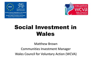 Social Investment in 
Wales 
Matthew Brown 
Communities Investment Manager 
Wales Council for Voluntary Action (WCVA) 
 