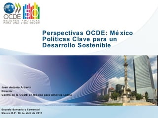 Perspectivas OCDE: México Políticas Clave para un  Desarrollo Sostenible José Antonio Ardavín Director Centro de la OCDE en México para América Latina Escuela Bancaria y Comercial Mexico D.F. 28 de abril de 2011 