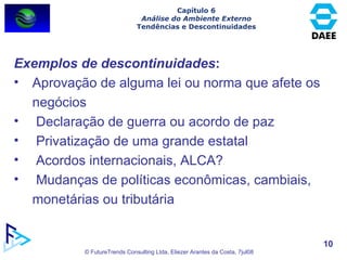 Exemplos de descontinuidades : Aprovação de alguma lei ou norma que afete os negócios Declaração de guerra ou acordo de paz Privatização de uma grande estatal Acordos internacionais, ALCA? Mudanças de políticas econômicas, cambiais, monetárias ou tributária Capítulo 6 Análise do Ambiente Externo Tendências e Descontinuidades 