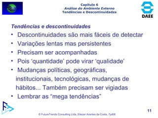 Capítulo 6 Análise do Ambiente Externo Tendências e Descontinuidades Tendências e descontinuidades Descontinuidades são mais fáceis de detectar Variações lentas mas persistentes Precisam ser acompanhadas Pois ‘quantidade’ pode virar ‘qualidade’ Mudanças políticas, geográficas, institucionais, tecnológicas, mudanças de hábitos... Também precisam ser vigiadas Lembrar as “mega tendências” 