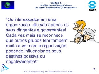 Capítulo 6 Análise do Ambiente Externo As partes interessadas ( stakeholders ) “ Os interessados em uma organização não são apenas os  seus dirigentes e governantes! Cada vez mais se reconhece que outros grupos tem também muito a ver com a organização, podendo influenciar os seus destinos positiva ou negativamente!” 