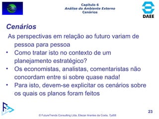 Capítulo 6 Análise do Ambiente Externo Cenários Cenários As perspectivas em relação ao futuro variam de pessoa para pessoa Como tratar isto no contexto de um planejamento estratégico? Os economistas, analistas, comentaristas não concordam entre si sobre quase nada! Para isto, devem-se explicitar os cenários sobre os quais os planos foram feitos 