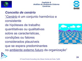 Conceito de cenário “ Cenário  é um conjunto harmônico e consistente  de hipóteses de trabalho quantitativas ou qualitativas  sobre as características,  condições ou fatores  considerados plausíveis  que se espera predominantes  no  ambiente externo futuro  da organização” Capítulo 6 Análise do Ambiente Externo Cenários 