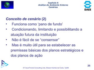 Conceito de cenário  (2) Funciona como ‘pano de fundo’ Condicionando, limitando e possibilitando a atuação futura da instituição Não é fácil de se “consensar” Mas é muito útil para se estabelecer as premissas básicas dos planos estratégicos e dos planos de ação Capítulo 6 Análise do Ambiente Externo Cenários 